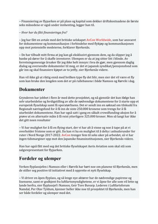 – Finansiering av flyparken er på plass og kapital som dekker driftskostnadene de første
seks månedene er også under innhenting, legger han til.
– Hvor har du fått finansieringa fra?
– Jeg har fått en avtale med det britiske selskapet AvCon Worldwide, som har ansvaret
for dokumentene og kommunikasjon i forbindelse med flykjøp og kommunikasjonen
opp mot potensielle medeierne, forklarer Bjerkenås.
– De har tilbudt mitt firma at jeg kan gå eksklusivt gjennom dem, og da slipper jeg å
banke på dører for å skaffe investorer. Ulempen er da at jeg sitter litt i blinde. Av
forretningsmessige årsaker får jeg ikke helt innsyn i hva de gjør, men gjennom daglig
dialog og oversendte dokumenter til meg, er det et japansk syndikat/pensjonsfond som
går inn og skal finansiere kjøpet av to jetfly, sier Bjerkenås videre.
Han vil ikke gå ut riktig ennå med hvilken type fly det blir, men sier det vil være et fly
som kan bruke den lengden som det er på rullebanene i både Namsos og Rørvik i dag.
Dokumenter
Grynderen har jobbet i flere år med dette prosjektet, og nå gjenstår det kun ifølge han
selv utarbeidelse og ferdigstilling av alle de nødvendige dokumentene for å starte opp et
europeisk flyselskap samt få operatørlisens. Det er sendt inn en søknad om tilskudd fra
Regionalt næringsfond for å få inn de siste 250.000 kronene som trengs for å få
utarbeidet dokumentene. Han har også satt i gang en såkalt crowdfunding-aksjon for å
prøve ut en alternativ måte å få reist ytterligere 325.000 kroner. Men så langt har ikke
det gitt noen resultater
– Vi har mulighet for å få en flying start, der vi har alt å vinne og noe å tape på at vi
overholder fristene som er gitt. Da kan vi ha en mulighet til å delta i anbudsrunder for
ruter i Nord Norge 2017-2022. AvCon trenger fem til seks uker på arbeidet, så vi har
ingen tidsmarginer opp mot den Japanske finansinstitusjonen, sier Bjerkenås videre.
Han har også fått med seg det britiske flyselskapet Aeris Aviation som skal stå som
salgsrepresentant for flyparken.
Fordeler og ulemper
Verken flyplassjefen i Namsos eller i Rørvik har hørt noe om planene til Bjerkenås, men
de stiller seg positive til initiativet med å opprette et nytt flyselskap.
– Vi driver en åpen flyplass, og så lenge nye aktører har de nødvendige papirene og
lisensene, samt er godkjent fra luftfartsmyndighetene, er vi åpne for alle som vil lette og
lande herfra, sier flyplassjef i Namsos, Geir Tore Buvarp. Lederen i Luftfartsforum
Namdal, Per Olav Tyldum, kjenner heller ikke noe til prosjektet til Bjerkenås, men han
ser både fordeler og ulemper med det.
 