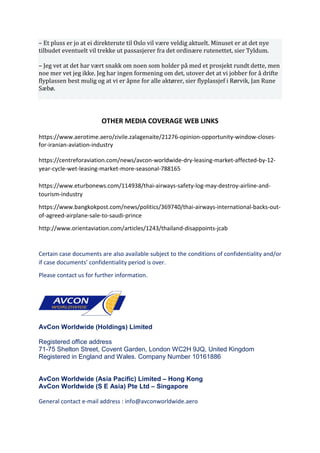 – Et pluss er jo at ei direkterute til Oslo vil være veldig aktuelt. Minuset er at det nye
tilbudet eventuelt vil trekke ut passasjerer fra det ordinære rutenettet, sier Tyldum.
– Jeg vet at det har vært snakk om noen som holder på med et prosjekt rundt dette, men
noe mer vet jeg ikke. Jeg har ingen formening om det, utover det at vi jobber for å drifte
flyplassen best mulig og at vi er åpne for alle aktører, sier flyplassjef i Rørvik, Jan Rune
Sæbø.
OTHER MEDIA COVERAGE WEB LINKS
https://www.aerotime.aero/zivile.zalagenaite/21276-opinion-opportunity-window-closes-
for-iranian-aviation-industry
https://centreforaviation.com/news/avcon-worldwide-dry-leasing-market-affected-by-12-
year-cycle-wet-leasing-market-more-seasonal-788165
https://www.eturbonews.com/114938/thai-airways-safety-log-may-destroy-airline-and-
tourism-industry
https://www.bangkokpost.com/news/politics/369740/thai-airways-international-backs-out-
of-agreed-airplane-sale-to-saudi-prince
http://www.orientaviation.com/articles/1243/thailand-disappoints-jcab
Certain case documents are also available subject to the conditions of confidentiality and/or
if case documents’ confidentiality period is over.
Please contact us for further information.
AvCon Worldwide (Holdings) Limited
Registered office address
71-75 Shelton Street, Covent Garden, London WC2H 9JQ, United Kingdom
Registered in England and Wales. Company Number 10161886
AvCon Worldwide (Asia Pacific) Limited – Hong Kong
AvCon Worldwide (S E Asia) Pte Ltd – Singapore
General contact e-mail address : info@avconworldwide.aero
 