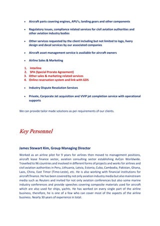 • Aircraft parts covering engines, APU’s, landing gears and other components
• Regulatory issues, compliance related services for civil aviation authorities and
other aviation industry bodies
• Other services requested by the client including but not limited to logo, livery
design and decal services by our associated companies
• Aircraft asset management service is available for aircraft owners
• Airline Sales & Marketing
1. Interline
2. SPA (Special Prorate Agreement)
3. Other sales & marketing related services
4. Online reservation system and link with GDS
• Industry Dispute Resolution Services
• Private, Corporate Jet acquisition and VVIP jet completion service with operational
supports
We can provide tailor made solutions as per requirements of our clients.
Key Personnel
James Stewart Kim, Group Managing Director
Worked as an airline pilot for 9 years for airlines then moved to management positions,
aircraft lease finance sector, aviation consulting sector establishing AvCon Worldwide.
Travelled to 96 countries and involved in different forms of projects and works for airlines and
civil aviation authorities in Peru, Lithuania, Latvia, Estonia, Cuba, Cambodia, Pakistan, Ghana,
Laos, China, East Timor (Timo-Leste), etc. He is also working with financial institutions for
aircraft finance. He has been covered by not only aviation industry media but also mainstream
media such as Reuters and invited for not only aviation conferences but also some marine
industry conferences and provide speeches covering composite materials used for aircraft
which are also used for ships, yachts. He has worked on every single part of the airline
business, therefore, he is one of a few who can cover most of the aspects of the airline
business. Nearly 30 years of experience in total.
 