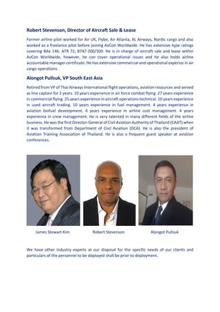 Robert Stevenson, Director of Aircraft Sale & Lease
Former airline pilot worked for Air UK, Flybe, Air Atlanta, XL Airways, Nordic cargo and also
worked as a freelance pilot before joining AvCon Worldwide. He has extensive type ratings
covering BAe 146, ATR 72, B747-200/300. He is in charge of aircraft sale and lease within
AvCon Worldwide, however, he can cover operational issues and he also holds airline
accountable manager certificate. He has extensive commercial and operational experice in air
cargo operations.
Alongot Pullsuk, VP South East Asia
Retired from VP of Thai Airways International flight operations, aviation resources and served
as line captain for 2 years. 10 years experience in air force combat flying. 27 years experience
in commercial flying. 25 years experience in aircraft operations technical. 10 years experience
in used aircraft trading. 10 years experience in fuel management. 4 years experience in
aviation biofuel development. 4 years experience in airline cost management. 4 years
experience in crew management. He is very talented in many different fields of the airline
business. He was the first Director-General of Civil Aviation Authority of Thailand (CAAT) when
it was transformed from Department of Civil Aviation (DCA). He is also the president of
Aviation Training Association of Thailand. He is also a frequent guest speaker at aviation
conferences.
James Stewart Kim Robert Stevenson Alongot Pullsuk
We have other industry experts at our disposal for the specific needs of our clients and
particulars of the personnel to be deployed shall be prior to deployment.
 