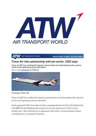Timor Air inks partnership with jet carrier, CEO says
Timor Air (BF) has confirmed it signed a memorandum of understanding with a partner
carrier and is gearing up for jet operations.
May 16, 2012Linda Blachly | ATWOnline
Courtesy, Timor Air
Timor Air (BF) has confirmed it signed a memorandum of understanding with a partner
carrier and is gearing up for jet operations.
Newly appointed CEO James Stewart Kim, managing director of AvCon Worldwide Ltd.,
told ATW that the fledgling airline expects to start jet operations in “three to four
months time” after entering into an agreement with AvCon, a London-based aviation
consulting firm, to manage the business.
 