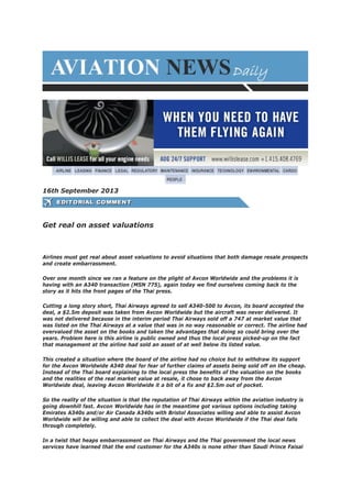 16th September 2013
Get real on asset valuations
Airlines must get real about asset valuations to avoid situations that both damage resale prospects
and create embarrassment.
Over one month since we ran a feature on the plight of Avcon Worldwide and the problems it is
having with an A340 transaction (MSN 775), again today we find ourselves coming back to the
story as it hits the front pages of the Thai press.
Cutting a long story short, Thai Airways agreed to sell A340-500 to Avcon, its board accepted the
deal, a $2.5m deposit was taken from Avcon Worldwide but the aircraft was never delivered. It
was not delivered because in the interim period Thai Airways sold off a 747 at market value that
was listed on the Thai Airways at a value that was in no way reasonable or correct. The airline had
overvalued the asset on the books and taken the advantages that doing so could bring over the
years. Problem here is this airline is public owned and thus the local press picked-up on the fact
that management at the airline had sold an asset of at well below its listed value.
This created a situation where the board of the airline had no choice but to withdraw its support
for the Avcon Worldwide A340 deal for fear of further claims of assets being sold off on the cheap.
Instead of the Thai board explaining to the local press the benefits of the valuation on the books
and the realities of the real market value at resale, it chose to back away from the Avcon
Worldwide deal, leaving Avcon Worldwide it a bit of a fix and $2.5m out of pocket.
So the reality of the situation is that the reputation of Thai Airways within the aviation industry is
going downhill fast. Avcon Worldwide has in the meantime got various options including taking
Emirates A340s and/or Air Canada A340s with Bristol Associates willing and able to assist Avcon
Worldwide will be willing and able to collect the deal with Avcon Worldwide if the Thai deal falls
through completely.
In a twist that heaps embarrassment on Thai Airways and the Thai government the local news
services have learned that the end customer for the A340s is none other than Saudi Prince Faisal
 