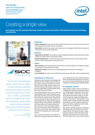 SOLUTION BRIEF
Intel®Core™Processor Family
Government/Public Sector
Cloud Computing Solutions
Consumerization of IT
Creating a single view
Challenges
• Reduce complexity. Create a solution that enables social workers to access all the information they
need, quickly and accurately from one central point
• Stay mobile. Ensure the new solution works seamlessly from employees’ mobile devices to keep them
connected at all times and in all situations
Solutions
• Single View of the Child*. Avco Systems created an application tailored to pull all information strands
together and deliver them to child support officers
• Recommended devices. IT solutions provider SCC identified Intel® Core™ processor-based mobile
devices as best for performance, touch and security
Impact
• New customers. The combined software and hardware solution enables Avco to engage new types
of customers in the local government space
• Deployment already. Customers have already deployed the Avco solution to hundreds of
employees
• Great flexibility. The solution can be tailored for any user group, with other versions already planned
Avco Systems and SCC centralize information streams to boost social workers’ effectiveness using Intel®technology-
based devices
“This mission critical application
requires a device that can support
a range of features including a
touch screen interface, the power
to process large amounts of data
and – crucially – gold standard
security. We believe that to best
meet the project's specific needs,
mobile computing hardware
basedontheIntel®Core™processor
represents the best solution.”
Guy Hodges,
Public Sector Sales Director,
SCC
Complexities of social care
Local governments everywhere are challenged with
delivering the best possible quality of service to
their citizens, wherever and whenever the two
come into contact. While taxpayers expect to see
the funds they generate being put to good use,
often the responsibility to provide excellent service
goes beyond the purely financial.
Some groups of public servants, such as child- and
family-support officers, work closely with vulner-
able people within the community, and frequently
have to deal with sensitive issues. In these cases,
it may be essential to make a fast decision to re-
solve emergencies and critical situations appropri-
ately and quickly. These decisions can be difficult,
with many variables and background details to
take into account, so the social worker making
them must have all the relevant information at
hand, such as case history notes, medical records
and notes from colleagues who have also been
involved.
Such a variety of information can be difficult to
keep track of, especially when social workers are
out in the field and only have a mobile computing
device. Flicking between applications and informa-
tion sources can be time-consuming, and may add
complexity to an already fraught or delicate situation.
An adaptable solution
Pulling together multiple strands of information is
a challenge Avco Systems has experience solving.
“We had developed an application called Single
View of the Vehicle*, which offers an overview
of all available information to analysts at credit
reference agencies,” explains David Robertson,
consultant, Avco Systems. “We’d spoken to a local
authority about its desire to better equip mobile
social workers with the information they need,
and we saw that our application could be easily
adapted to fit this requirement.”
Avco Systems therefore developed an application
called Single View of the Child for use by child
support officers. The solution provides a single-
interface overview of all the information these
specialists need when they are away from the
office and dealing with a case, as well as enabling
 