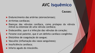 AVC Isquêmico
Causas:
 Endurecimento das artérias (aterosclerose);
 Arritmias cardíacas;
 Doenças das válvulas cardíaca, como prolapso da válvula
mitral ou estenose de uma válvula cardíaca;
 Endocardite, que é a infecção das válvulas do coração;
 Forame oval patente, que é um defeito cardíaco congênito;
 Distúrbios de coagulação do sangue;
 Vasculite (inflamação dos vasos sanguíneos);
 Insuficiência cardíaca;
 Infarto agudo do miocárdio.
 