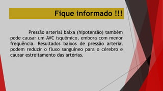 Pressão arterial baixa (hipotensão) também
pode causar um AVC isquêmico, embora com menor
frequência. Resultados baixos de pressão arterial
podem reduzir o fluxo sanguíneo para o cérebro e
causar estreitamento das artérias.
Fique informado !!!
 