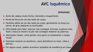 AVC Isquêmico
sintomas:
 Dores de cabeça muito fortes, beirando o insuportável;
 Perda de força em um dos lados do corpo;
 Paralisia súbita de um dos lados do corpo, geralmente no braço ou
perna, de grau pequeno ou acentuado;
 Dificuldade para falar, seja por não conseguir articular a palavra (não
fazer a boca se mexer) ou por não conseguir elaborar as palavras;
 Alterações visuais, como perder uma parte ou totalmente o campo
visual;
 Sintomas motores ou sensitivos, como dormência no rosto, mãos e
pernas;
 Em alguns casos, podem acontecer episódios de sonolência ou coma.
 
