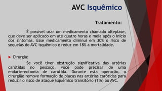 AVC Isquêmico
Tratamento:
É possível usar um medicamento chamado alteplase,
que deve ser aplicado em até quatro horas e meia após o início
dos sintomas. Esse medicamento diminui em 30% o risco de
sequelas do AVC isquêmico e reduz em 18% a mortalidade.
 Cirurgia:
Se você tiver obstrução significativa das artérias
carótidas no pescoço, você pode precisar de uma
endarterectomia de carótida. Durante esta operação, o
cirurgião remove formação de placas nas artérias carótidas para
reduzir o risco de ataque isquêmico transitório (TIA) ou AVC.
 