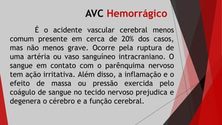 AVC Hemorrágico
É o acidente vascular cerebral menos
comum presente em cerca de 20% dos casos,
mas não menos grave. Ocorre pela ruptura de
uma artéria ou vaso sanguíneo intracraniano. O
sangue em contato com o parênquima nervoso
tem ação irritativa. Além disso, a inflamação e o
efeito de massa ou pressão exercida pelo
coágulo de sangue no tecido nervoso prejudica e
degenera o cérebro e a função cerebral.
 