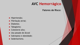 AVC Hemorrágico
Fatores de Risco:
 Hipertensão;
 Fibrilação atrial;
 Diabetes;
 Tabagismo;
 Colesterol alto;
 Uso pesado de álcool
 Sobrepeso e obesidade;
 Sedentarismo.
 