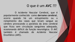 O que é um AVC ???
O Acidente Vascular Cerebral, que é
popularmente conhecido como derrame cerebral,
ocorre quando há um entupimento ou o
rompimento dos vasos que levam sangue ao
cérebro provocando a paralisia da área cerebral
que ficou sem circulação sanguínea adequada,
ocasionando déficit da função neurológica. O AVC
também é chamado de Acidente Vascular
Encefálico (AVE).
 