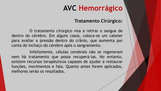 AVC Hemorrágico
Tratamento Cirúrgico:
O tratamento cirúrgico visa a retirar o sangue de
dentro do cérebro. Em alguns casos, coloca-se um cateter
para avaliar a pressão dentro do crânio, que aumenta por
conta do inchaço do cérebro após o sangramento.
Infelizmente, células cerebrais não se regeneram
nem há tratamento que possa recuperá-las. No entanto,
existem recursos terapêuticos capazes de ajudar a restaurar
funções, movimentos e fala. Quanto antes forem aplicados,
melhores serão os resultados.
 