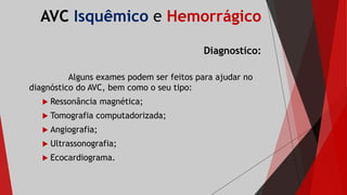 AVC Isquêmico e Hemorrágico
Diagnostico:
Alguns exames podem ser feitos para ajudar no
diagnóstico do AVC, bem como o seu tipo:
 Ressonância magnética;
 Tomografia computadorizada;
 Angiografia;
 Ultrassonografia;
 Ecocardiograma.
 