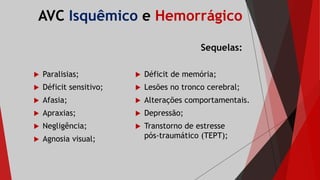 AVC Isquêmico e Hemorrágico
Sequelas:
 Paralisias;
 Déficit sensitivo;
 Afasia;
 Apraxias;
 Negligência;
 Agnosia visual;
 Déficit de memória;
 Lesões no tronco cerebral;
 Alterações comportamentais.
 Depressão;
 Transtorno de estresse
pós-traumático (TEPT);
 