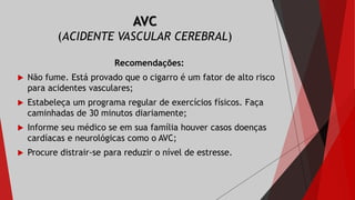 AVC
(ACIDENTE VASCULAR CEREBRAL)
Recomendações:
 Não fume. Está provado que o cigarro é um fator de alto risco
para acidentes vasculares;
 Estabeleça um programa regular de exercícios físicos. Faça
caminhadas de 30 minutos diariamente;
 Informe seu médico se em sua família houver casos doenças
cardíacas e neurológicas como o AVC;
 Procure distrair-se para reduzir o nível de estresse.
 