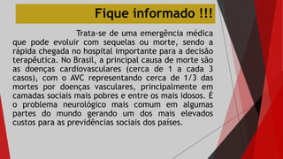 Fique informado !!!
Trata-se de uma emergência médica
que pode evoluir com sequelas ou morte, sendo a
rápida chegada no hospital importante para a decisão
terapêutica. No Brasil, a principal causa de morte são
as doenças cardiovasculares (cerca de 1 a cada 3
casos), com o AVC representando cerca de 1/3 das
mortes por doenças vasculares, principalmente em
camadas sociais mais pobres e entre os mais idosos. É
o problema neurológico mais comum em algumas
partes do mundo gerando um dos mais elevados
custos para as previdências sociais dos países.
 