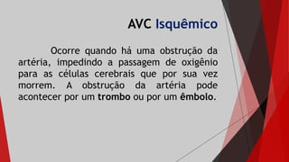 AVC Isquêmico
Ocorre quando há uma obstrução da
artéria, impedindo a passagem de oxigênio
para as células cerebrais que por sua vez
morrem. A obstrução da artéria pode
acontecer por um trombo ou por um êmbolo.
 