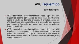 AVC Isquêmico
São dois tipos:
 AVC isquêmico aterotrombótico: esse tipo de AVC
isquêmico ocorre por fatores de risco não modificáveis,
como a idade ou doenças crônicas. A principal causa de
AVC isquêmico aterotrombótico é a aterosclerose, doença
que causa a formação de placas nos vasos sanguíneos,
levando à oclusão.
 AVC isquêmico cardioembólico: esse tipo de AVC
isquêmico ocorre quando o êmbolo causador do derrame
parte do coração, no geral decorrente de doenças
cardiovasculares, como arritmias cardíacas ou doenças da
válvula cardíaca.
 