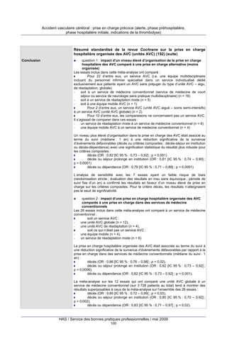 Accident vasculaire cérébral : prise en charge précoce (alerte, phase préhospitalière,
phase hospitalière initiale, indications de la thrombolyse)

Résumé standardisé de la revue Cochrane sur la prise en charge
hospitalière organisée des AVC (unités AVC) (192) (suite)
Conclusion

question 1 : impact d’un niveau élevé d’organisation de la prise en charge
hospitalière des AVC comparé à une prise en charge alternative (moins
organisée)
Les essais inclus dans cette méta-analyse ont comparé :
Pour 22 d’entre eux, un service AVC (i.e. une équipe multidisciplinaire
incluant du personnel infirmier spécialisé dans un service individualisé dédié
exclusivement aux patients ayant un AVC sans préjuger du type d’unité AVC – aigu,
de réadaptation, globale)
soit à un service de médecine conventionnel (service de médecine de court
séjour ou service de neurologie sans pratique multidisciplinaire) (n = 16)
soit à un service de réadaptation mixte (n = 5)
soit à une équipe mobile AVC (n = 1)
Pour 2 d’entre eux, un service AVC (unité AVC aiguë – soins semi-intensifs)
à un service AVC (unité AVC globale) (n = 2)
Pour 10 d’entre eux, les comparaisons ne concernaient pas un service AVC.
Il s’agissait de comparer dans ces essais :
un service de réadaptation mixte à un service de médecine conventionnel (n = 6)
une équipe mobile AVC à un service de médecine conventionnel (n = 4)
Un niveau plus élevé d’organisation dans la prise en charge des AVC était associé au
terme du suivi (médiane : 1 an) à une réduction significative de la survenue
d’événements défavorables (décès ou critères composites : décès-séjour en institution
ou décès-dépendance) avec une signification statistique du résultat plus robuste pour
les critères composites :
décès (OR : 0,82 [IC 95 % : 0,73 – 0,92] ; p = 0,001)
décès ou séjour prolongé en institution (OR : 0,81 [IC 95 % : 0,74 – 0,90] ;
p < 0,0001)
décès ou dépendance (OR : 0,79 [IC 95 % : 0,71 – 0,88] ; p < 0,0001)
L’analyse de sensibilité avec les 7 essais ayant un faible risque de biais
(randomisation stricte ; évaluation des résultats en insu sans équivoque ; période de
suivi fixe d’un an) a confirmé les résultats en faveur d’un niveau élevé de prise en
charge sur les critères composites. Pour le critère décès, les résultats n’atteignaient
pas le seuil de significativité.
question 2 : impact d’une prise en charge hospitalière organisée des AVC
comparée à une prise en charge dans des services de médecine
conventionnels
Les 26 essais inclus dans cette méta-analyse ont comparé à un service de médecine
conventionnel :
soit un service AVC :
une unité AVC globale (n = 12),
une unité AVC de réadaptation (n = 4),
soit ce qui n’était pas un service AVC :
une équipe mobile (n = 4),
un service de réadaptation mixte (n = 6)
La prise en charge hospitalière organisée des AVC était associée au terme du suivi à
une réduction significative de la survenue d’événements défavorables par rapport à la
prise en charge dans des services de médecine conventionnels (médiane du suivi : 1
an) :
décès (OR : 0,86 [IC 95 % : 0,76 – 0,98] ; p = 0,02),
décès ou séjour prolongé en institution (OR : 0,82 [IC 95 % : 0,73 – 0,92] ;
p = 0,0006),
décès ou dépendance (OR : 0,82 [IC 95 % : 0,73 – 0,92] ; p = 0,001).
La méta-analyse sur les 12 essais qui ont comparé une unité AVC globale à un
service de médecine conventionnel (sur 3 728 patients au total) tend à montrer des
résultats superposables à ceux de la méta-analyse sur l’ensemble des 26 essais :
décès (OR : 0,85 [IC 95 % : 0,72 – 0,99] ; p = 0,03),
décès ou séjour prolongé en institution (OR : 0,80 [IC 95 % : 0,70 – 0,92] ;
p = 0,002),
décès ou dépendance (OR : 0,83 [IC 95 % : 0,71 – 0,97] ; p = 0,02).

HAS / Service des bonnes pratiques professionnelles / mai 2009
100

 