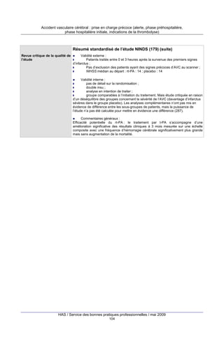 Accident vasculaire cérébral : prise en charge précoce (alerte, phase préhospitalière,
phase hospitalière initiale, indications de la thrombolyse)

Résumé standardisé de l’étude NINDS (179) (suite)
Revue critique de la qualité de
l’étude

Validité externe :
Patients traités entre 0 et 3 heures après la survenue des premiers signes
d’infarctus ;
Pas d’exclusion des patients ayant des signes précoces d’AVC au scanner ;
NIHSS médian au départ : rt-PA : 14 ; placebo : 14
Validité interne :
pas de détail sur la randomisation ;
double insu ;
analyse en intention de traiter ;
groupe comparables à l’initiation du traitement. Mais étude critiquée en raison
d’un déséquilibre des groupes concernant la sévérité de l’AVC (davantage d’infarctus
sévères dans le groupe placebo). Les analyses complémentaires n’ont pas mis en
évidence de différence entre les sous-groupes de patients, mais la puissance de
l’étude n’a pas été calculée pour mettre en évidence une différence (287).
Commentaires généraux :
Efficacité potentielle du rt-PA : le traitement par t-PA s’accompagne d’une
amélioration significative des résultats cliniques à 3 mois mesurée sur une échelle
composite avec une fréquence d’hémorragie cérébrale significativement plus grande
mais sans augmentation de la mortalité.

HAS / Service des bonnes pratiques professionnelles / mai 2009
104

 