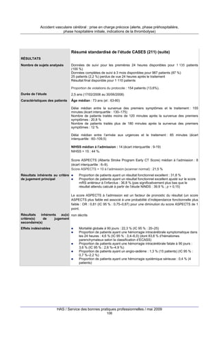 Accident vasculaire cérébral : prise en charge précoce (alerte, phase préhospitalière,
phase hospitalière initiale, indications de la thrombolyse)

Résumé standardisé de l’étude CASES (211) (suite)
RÉSULTATS
Nombre de sujets analysés

Données de suivi pour les premières 24 heures disponibles pour 1 135 patients
(100 %)
Données complètes de suivi à 3 mois disponibles pour 987 patients (87 %)
25 patients (2,2 %) perdus de vue 24 heures après le traitement
Résultat final disponible pour 1 110 patients
Proportion de violations du protocole : 154 patients (13,6%).

Durée de l’étude

2,5 ans (17/02/2008 au 30/06/2008)

Caractéristiques des patients

Âge médian : 73 ans (et : 63-80)
Délai médian entre la survenue des premiers symptômes et le traitement : 155
minutes (écart interquartile : 130–175)
Nombre de patients traités moins de 120 minutes après la survenue des premiers
symptômes : 20,8 %
Nombre de patients traités plus de 180 minutes après la survenue des premiers
symptômes : 12 %
Délai médian entre l’arrivée aux urgences et le traitement : 85 minutes (écart
interquartile : 60–109,5)
NIHSS médian à l’admission : 14 (écart interquartile : 9-19)
NIHSS > 15 : 44 %.
Score ASPECTS (Alberta Stroke Program Early CT Score) médian à l’admission : 8
(écart interquartile : 6–9).
Score ASPECTS = 10 à l’admission (scanner normal) : 21,5 %

Résultats inhérents au critère
de jugement principal

Proportion de patients ayant un résultat fonctionnel excellent : 31,8 %
Proportion de patients ayant un résultat fonctionnel excellent ajusté sur le score
mRS antérieur à l’infarctus : 36,8 % (pas significativement plus bas que le
résultat attendu calculé à partir de l’étude NINDS : 39,9 % ; p = 0,15)
Le score ASPECTS à l’admission est un facteur de pronostic du résultat (un score
ASPECTS plus faible est associé à une probabilité d’indépendance fonctionnelle plus
faible : OR : 0,81 (IC 95 % : 0,75–0,87) pour une diminution du score ASPECTS de 1
point.

Résultats
inhérents
au(x) non décrits
critère(s)
de
jugement
secondaire(s)
Effets indésirables

Mortalité globale à 90 jours : 22,3 % (IC 95 % : 20–25)
Proportion de patients ayant une hémorragie intracérébrale symptomatique dans
les 24 heures : 4,6 % (IC 95 % : 3,4–6,0) (dont 83,8 % d’hématomes
parenchymateux selon la classification d’ECASS)
Proportion de patients ayant une hémorragie intracérébrale fatale à 90 jours :
3,6 % (IC 95 % : 2,6 %–4,9 %)
Proportion de patients ayant un angio-œdème : 1,3 % (15 patients) (IC 95 % :
0,7 %–2,2 %)
Proportion de patients ayant une hémorragie systémique sérieuse : 0,4 % (4
patients)

HAS / Service des bonnes pratiques professionnelles / mai 2009
106

 