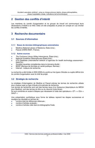 Accident vasculaire cérébral : prise en charge précoce (alerte, phase préhospitalière,
phase hospitalière initiale, indications de la thrombolyse)

2 Gestion des conflits d’intérêt
Les membres du comité d’organisation et du groupe de travail ont communiqué leurs
déclarations d’intérêt à la HAS. Elles ont été analysées et prises en compte en vue d’éviter
les conflits d’intérêts.

3 Recherche documentaire
3.1 Sources d’information
3.1.1

Bases de données bibliographiques automatisées
Medline (National Library of Medicine, États-Unis) ;
Pascal (CNRS-INIST, France).

3.1.2

Autres sources
The Cochrane Library (Wiley Interscience, États-Unis) ;
National Guideline Clearinghouse (États-Unis) ;
HTA Database (International network of agencies for health technology assessment INAHTA) ;
Sociétés savantes compétentes dans le domaine étudié ;
BDSP (Banque de données en santé publique, Rennes) ;
Internet : moteurs de recherche.

La recherche a été limitée à 2002-2008 et a porté sur les types d’études ou sujets définis lors
du comité d’organisation avec le chef de projet.

3.2 Stratégie de recherche
La stratégie d’interrogation de Medline et Pascal précise les termes de recherche utilisés
pour chaque sujet ou type d’étude et la période de recherche.
Les termes de recherche sont soit des termes issus d’un thesaurus (descripteurs du MESH
pour Medline), soit des termes du titre ou du résumé (mots libres).
Ils sont combinés en autant d’étapes que nécessaire à l’aide des opérateurs « ET » « OU» «
SAUF ».
Une présentation synthétique sous forme de tableau reprend les étapes successives et
souligne les résultats en termes de :
nombre total de références obtenues ;
nombre d’articles analysés ;
nombre d’articles cités dans la bibliographie finale.

HAS / Service des bonnes pratiques professionnelles / mai 2009
11

 