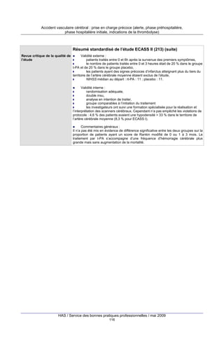 Accident vasculaire cérébral : prise en charge précoce (alerte, phase préhospitalière,
phase hospitalière initiale, indications de la thrombolyse)

Résumé standardisé de l’étude ECASS II (213) (suite)
Revue critique de la qualité de
l’étude

Validité externe :
patients traités entre 0 et 6h après la survenue des premiers symptômes,
le nombre de patients traités entre 0 et 3 heures était de 20 % dans le groupe
t-PA et de 20 % dans le groupe placebo,
les patients ayant des signes précoces d’infarctus atteignant plus du tiers du
territoire de l’artère cérébrale moyenne étaient exclus de l’étude,
NIHSS médian au départ : rt-PA : 11 ; placebo : 11.
Validité interne :
randomisation adéquate,
double insu,
analyse en intention de traiter,
groupe comparables à l’initiation du traitement
les investigateurs ont suivi une formation spécialisée pour la réalisation et
l’interprétation des scanners cérébraux. Cependant n’a pas empêché les violations de
protocole : 4,6 % des patients avaient une hypodensité > 33 % dans le territoire de
l’artère cérébrale moyenne (8,3 % pour ECASS I).
Commentaires généraux :
Il n’a pas été mis en évidence de différence significative entre les deux groupes sur la
proportion de patients ayant un score de Rankin modifié de 0 ou 1 à 3 mois. Le
traitement par t-PA s’accompagne d’une fréquence d’hémorragie cérébrale plus
grande mais sans augmentation de la mortalité.

HAS / Service des bonnes pratiques professionnelles / mai 2009
116

 