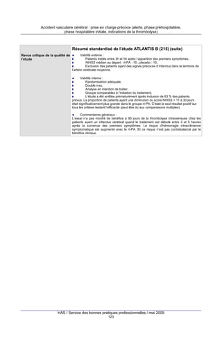 Accident vasculaire cérébral : prise en charge précoce (alerte, phase préhospitalière,
phase hospitalière initiale, indications de la thrombolyse)

Résumé standardisé de l’étude ATLANTIS B (215) (suite)
Revue critique de la qualité de
l’étude

Validité externe :
Patients traités entre 3h et 5h après l’apparition des premiers symptômes,
NIHSS médian au départ : rt-PA : 10 ; placebo : 10,
Exclusion des patients ayant des signes précoces d’infarctus dans le territoire de
l’artère cérébrale moyenne.
Validité interne :
Randomisation adéquate,
Double insu,
Analyse en intention de traiter,
Groupe comparables à l’initiation du traitement,
L’étude a été arrêtée prématurément après inclusion de 63 % des patients
prévus. La proportion de patients ayant une diminution du score NIHSS > 11 à 30 jours
était significativement plus grande dans le groupe rt-PA. C’était le seul résultat positif sur
tous les critères testant l’efficacité (peut être du aux comparaisons multiples).
Commentaires généraux :
L’essai n’a pas montré de bénéfice à 90 jours de la thrombolyse intraveineuse chez les
patients ayant un infarctus cérébral quand le traitement est débuté entre 3 et 5 heures
après la survenue des premiers symptômes. Le risque d’hémorragie intracrânienne
symptomatique est augmenté avec le rt-PA. Et ce risque n’est pas contrebalancé par le
bénéfice clinique.

HAS / Service des bonnes pratiques professionnelles / mai 2009
123

 