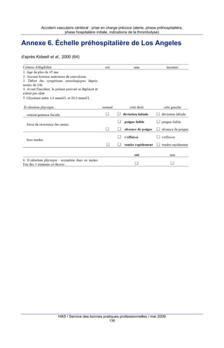 Accident vasculaire cérébral : prise en charge précoce (alerte, phase préhospitalière,
phase hospitalière initiale, indications de la thrombolyse)

Annexe 6. Échelle préhospitalière de Los Angeles
d’après Kidwell et al., 2000 (64)

HAS / Service des bonnes pratiques professionnelles / mai 2009
138

 