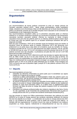 Accident vasculaire cérébral : prise en charge précoce (alerte, phase préhospitalière,
phase hospitalière initiale, indications de la thrombolyse)

Argumentaire
1 Introduction
Les recommandations de bonne pratique concernent la prise en charge précoce de
l’accident vasculaire cérébral (AVC) : alerte, phase préhospitalière, phase hospitalière
initiale, indications de la thrombolyse. Elles ont été élaborées par la Haute Autorité de Santé
(HAS) à la demande conjointe de la Société française neuro-vasculaire et de la Direction de
l’hospitalisation et de l’organisation des soins.
Ces recommandations complètent celles sur la prévention vasculaire après un infarctus
cérébral ou un accident ischémique transitoire qui concernent la prévention des événements
vasculaires (accident vasculaire cérébral, infarctus du myocarde et décès d’origine
vasculaire) d’une part chez les patients ayant eu un infarctus cérébral après la phase aiguë
et d’autre part chez les patients ayant eu un accident ischémique transitoire dès que le
diagnostic est établi.
Dans les pays occidentaux, l’AVC est la première cause de handicap acquis de l’adulte, la
deuxième cause de démence après la maladie d’Alzheimer (30 % des démences sont
entièrement ou en partie dues à des AVC) et la troisième cause de mortalité. En France,
l’incidence annuelle est de 1,6 à 2,4/1 000 personnes tous âges confondus, soit de 100 000
à 145 000 AVC par an, avec 15 % à 20 % de décès au terme du premier mois et de 75 % de
patients survivant avec des séquelles ; la prévalence annuelle des AVC est de 4 à 6/1 000
personnes tous âges confondus (1).
L’âge moyen de survenue de l’AVC, déterminé à partir des données du registre dijonnais des
AVC de 1985 à 2004, est de 71,4 ans chez l’homme et de 76,5 ans chez la femme. Ce
registre montre une augmentation du nombre absolu des cas incidents d’AVC (1). Le rôle de
l'âge et le vieillissement de la population laissent envisager une augmentation du nombre de
patients ayant un AVC et du poids de cette pathologie pour la société. Il faut souligner que
l’AVC ne touche pas que la population âgée, puisque 25 % des patients victimes d’AVC ont
moins de 65 ans.

1.1 Objectifs
Ces recommandations ont pour but :
d’identifier les éléments d’information du grand public pour le sensibiliser aux signes
d’alerte et à l’urgence de la prise en charge ;
d’optimiser la filière préhospitalière et intrahospitalière initiale des patients ayant une
suspicion d’AVC, afin de pouvoir proposer une meilleure prise en charge au plus grand
nombre possible de patients victimes d’AVC ;
de réduire la fréquence et la sévérité des séquelles fonctionnelles associées aux AVC
grâce à une prise en charge multiprofessionnelle précoce, réalisée le plus rapidement
possible en unité neuro-vasculaire (UNV), ou à défaut dans un établissement ayant
structuré une filière de prise en charge des patients suspects d’AVC en coordination
avec une UNV ;
d’améliorer les pratiques professionnelles des médecins régulateurs des Samu Centre
15, des urgentistes, et de l’ensemble des professionnels intervenant dans la prise en
charge précoce des AVC (y compris les accidents ischémiques transitoires [AIT]).
Une des phrases du rapport de l’Office parlementaire d'évaluation des politiques de santé
(OPEPS) sur la prise en charge précoce des accidents vasculaires cérébraux (2) résume
très bien les objectifs de ce travail : « L’amélioration de la prise en charge précoce des AVC
pose un vrai problème de santé publique, mais la réalité des enjeux se situe ailleurs : le
véritable défi est organisationnel. Il convient d’ouvrir les voies qui faciliteront une meilleure
coopération au niveau régional, institutionnel et interprofessionnel de tous les acteurs
HAS / Service des bonnes pratiques professionnelles / mai 2009
14

 