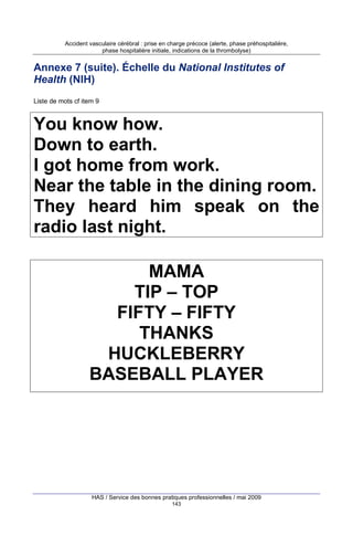Accident vasculaire cérébral : prise en charge précoce (alerte, phase préhospitalière,
phase hospitalière initiale, indications de la thrombolyse)

Annexe 7 (suite). Échelle du National Institutes of
Health (NIH)
Liste de mots cf item 9

You know how.
Down to earth.
I got home from work.
Near the table in the dining room.
They heard him speak on the
radio last night.
MAMA
TIP – TOP
FIFTY – FIFTY
THANKS
HUCKLEBERRY
BASEBALL PLAYER

HAS / Service des bonnes pratiques professionnelles / mai 2009
143

 