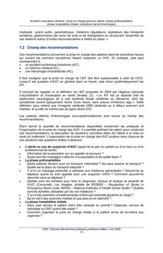Accident vasculaire cérébral : prise en charge précoce (alerte, phase préhospitalière,
phase hospitalière initiale, indications de la thrombolyse)

impliqués : grand public, paramédicaux, médecins régulateurs, opérateurs des transports
sanitaires, gestionnaires des soins de suite et de réadaptation en structurant l’ensemble de
ces relations autour d’unités neurovasculaires à mettre en place. »

1.2 Champ des recommandations
Ces recommandations concernent la prise en charge des patients dans les premières heures
qui suivent les premiers symptômes faisant suspecter un AVC. En pratique, cela peut
correspondre à :
un accident ischémique transitoire (AIT) ;
un infarctus cérébral (IC) ;
une hémorragie intracérébrale (HC).
Il faut souligner que la prise en charge de l’AIT doit être superposable à celle de l’AVC.
Lorsqu’il est question d’AVC en général dans ce travail, cela inclut systématiquement les
AIT.
Il convient de rappeler ici la définition de l’AIT proposée en 2004 par l’Agence nationale
d’accréditation et d’évaluation en santé (Anaes) (3) : « un AIT est un épisode bref de
dysfonction neurologique dû à une ischémie focale cérébrale ou rétinienne, dont les
symptômes durent typiquement moins d’une heure, sans preuve d’infarctus aigu ». Cette
définition sous entend que l’imagerie cérébrale (IRM cérébrale ou à défaut scanner) soit
réalisée, et qu’elle ne montre pas de signe récent d’IC.
Les patients atteints d’hémorragies sous-arachnoïdiennes sont exclus du champ des
recommandations.
Étant donné la quantité de recommandations disponibles concernant les pratiques et
l’organisation de la prise en charge des AVC, il a semblé pertinent de retenir pour construire
ces recommandations, la description de situations concrètes allant de l’alerte à la mise en
route du traitement. L’organisation de la prise en charge des AVC soulève dans chacune de
ces situations des questions listées ci-dessous :
L’alerte en cas de suspicion d’AVC (appel de la part du patient ou d’un tiers ou d’un
professionnel de santé)
Information de la population sur qui appeler et pourquoi ?
Quels sont les messages à délivrer à la population et de quelle façon ?
La phase préhospitalière
Quels patients doivent avoir un transport médicalisé ? Qui peut assurer le transport ?
Quelle est la place du transport héliporté ?
Y a-t-il un message particulier à adresser aux médecins généralistes ? Doivent-ils se
déplacer quand ils sont appelés pour une suspicion d’AVC ? Comment peuvent-ils
répondre sans se déplacer ?
Quelles sont les échelles pour faire le diagnostic clinique et évaluer la sévérité de
l’AVC (Cincinnatti, Los Angeles, échelle de ROSIER – Recognition of Stroke in
Emergency Room scale, NIHSS – National Institutes of Health Stroke Scale) ? Quelles
sont les échelles utilisables par les non médecins ?
Y a-t-il des examens complémentaires à faire (par exemple glycémie au doigt) ?
Qu’en est-il des scanners mobiles et que peut-on en attendre ?
La phase hospitalière initiale
Dans quel service le patient doit-il être adressé en priorité ? Urgences, service de
radiologie ou UNV quand elle existe ?
Comment organiser la prise en charge initiale si le patient arrive de lui-même aux
urgences ?

HAS / Service des bonnes pratiques professionnelles / mai 2009
15

 