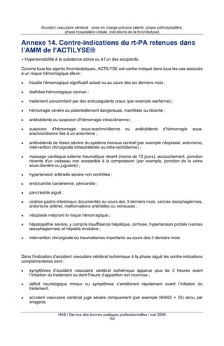 Accident vasculaire cérébral : prise en charge précoce (alerte, phase préhospitalière,
phase hospitalière initiale, indications de la thrombolyse)

Annexe 14. Contre-indications du rt-PA retenues dans
l’AMM de l’ACTILYSE®
« Hypersensibilité à la substance active ou à l’un des excipients.
Comme tous les agents thrombolytiques, ACTILYSE est contre-indiqué dans tous les cas associés
à un risque hémorragique élevé :
trouble hémorragique significatif actuel ou au cours des six derniers mois ;
diathèse hémorragique connue ;
traitement concomitant par des anticoagulants oraux (par exemple warfarine) ;
hémorragie sévère ou potentiellement dangereuse, manifeste ou récente ;
antécédents ou suspicion d’hémorragie intracrânienne ;
suspicion d’hémorragie sous-arachnoïdienne
arachnoïdienne liée à un anévrisme ;

ou

antécédents

d’hémorragie

sous-

antécédents de lésion sévère du système nerveux central (par exemple néoplasie, anévrisme,
intervention chirurgicale intracérébrale ou intra-rachidienne) ;
massage cardiaque externe traumatique récent (moins de 10 jours), accouchement, ponction
récente d'un vaisseau non accessible à la compression (par exemple, ponction de la veine
sous-clavière ou jugulaire) ;
hypertension artérielle sévère non contrôlée ;
endocardite bactérienne, péricardite ;
pancréatite aiguë ;
ulcères gastro-intestinaux documentés au cours des 3 derniers mois, varices œsophagiennes,
anévrisme artériel, malformations artérielles ou veineuses ;
néoplasie majorant le risque hémorragique ;
hépatopathie sévère, y compris insuffisance hépatique, cirrhose, hypertension portale (varices
œsophagiennes) et hépatite évolutive ;
intervention chirurgicale ou traumatismes importants au cours des 3 derniers mois.

Dans l’indication d’accident vasculaire cérébral ischémique à la phase aiguë les contre-indications
complémentaires sont :
symptômes d’accident vasculaire cérébral ischémique apparus plus de 3 heures avant
l’initiation du traitement ou dont l’heure d’apparition est inconnue ;
déficit neurologique mineur ou symptômes s’améliorant rapidement avant l’initiation du
traitement,
accident vasculaire cérébral jugé sévère cliniquement (par exemple NIHSS > 25) et/ou par
imagerie,
HAS / Service des bonnes pratiques professionnelles / mai 2009
152

 