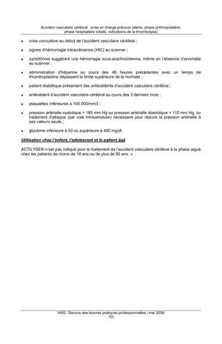 Accident vasculaire cérébral : prise en charge précoce (alerte, phase préhospitalière,
phase hospitalière initiale, indications de la thrombolyse)

crise convulsive au début de l’accident vasculaire cérébral ;
signes d’hémorragie intracrânienne (HIC) au scanner ;
symptômes suggérant une hémorragie sous-arachnoïdienne, même en l’absence d’anomalie
au scanner ;
administration d’héparine au cours des 48 heures précédentes avec un temps de
thromboplastine dépassant la limite supérieure de la normale ;
patient diabétique présentant des antécédents d’accident vasculaire cérébral ;
antécédent d’accident vasculaire cérébral au cours des 3 derniers mois ;
plaquettes inférieures à 100 000/mm3 ;
pression artérielle systolique > 185 mm Hg ou pression artérielle diastolique > 110 mm Hg, ou
traitement d’attaque (par voie intraveineuse) nécessaire pour réduire la pression artérielle à
ces valeurs seuils ;
glycémie inférieure à 50 ou supérieure à 400 mg/dl.
Utilisation chez l’enfant, l’adolescent et le patient âgé
ACTILYSE® n’est pas indiqué pour le traitement de l’accident vasculaire cérébral à la phase aiguë
chez les patients de moins de 18 ans ou de plus de 80 ans. »

HAS / Service des bonnes pratiques professionnelles / mai 2009
153

 
