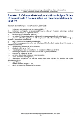 Accident vasculaire cérébral : prise en charge précoce (alerte, phase préhospitalière,
phase hospitalière initiale, indications de la thrombolyse)

Annexe 15. Critères d’exclusion à la thrombolyse IV des
IC de moins de 3 heures selon les recommandations de
la SFNV
D’après la Société française Neuro-Vasculaire, 2000 (225)
1.
traitement anticoagulant oral en cours ou INR>1,7,
2.
traitement par héparine au cours des 24 heures précédant l’accident ischémique cérébral
et allongement du temps de céphaline activée,
3.
nombre de plaquettes<100 000/mm3,
4.
un autre AVC ou un traumatisme crânien sévère au cours des 3 mois précédents,
5.
pression artérielle systolique > 185 ou pression artérielle diastolique > 110 mmHg au
moment d’administrer le traitement,
6.
déficit neurologique en voie de régression,
7.
déficit neurologique mineur tel que déficit sensitif isolé, ataxie isolée, dysarthrie isolée ou
déficit moteur minime,
8.
antécédent d’hémorragie intra-crânienne,
9.
glycémie < 0,5 g/l ou >4g/l,
10.
crise d’épilepsie lors de l’installation de l’accident ischémique cérébral,
11.
hémorragie digestive ou urinaire au cours des 21 jours précédents,
12.
infarctus du myocarde récent,
13.
ponction récente d’un vaisseau imcompressible,
14.
score NIH>22 ou coma profond,
15.
atténuation de densité ou effet de masse dans plus du tiers du territoire de l’artère
cérébrale moyenne,
16.
âge>80 ans,
17.
femme enceinte et âge<18 ans,
18.
heure de début des symptômes incertaine.

HAS / Service des bonnes pratiques professionnelles / mai 2009
154

 