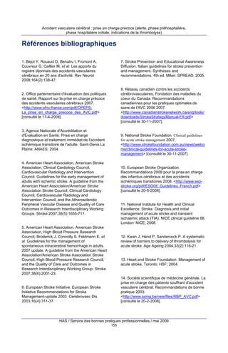 Accident vasculaire cérébral : prise en charge précoce (alerte, phase préhospitalière,
phase hospitalière initiale, indications de la thrombolyse)

Références bibliographiques
1. Bejot Y, Rouaud O, Benatru I, Fromont A,
Couvreur G, Caillier M, et al. Les apports du
registre dijonnais des accidents vasculaires
cérébraux en 20 ans d'activité. Rev Neurol
2008;164(2):138-47.

7. Stroke Prevention and Educational Awareness
Diffusion. Italian guidelines for stroke prevention
and management. Syntheses and
recommendations. 4th ed. Milan: SPREAD; 2005.

8. Réseau canadien contre les accidents
cérébrovasculaires, Fondation des maladies du
coeur du Canada. Recommandations
canadiennes pour les pratiques optimales de
soins de l'AVC 2006 2007.
<http://www.canadianstrokenetwork.ca/eng/tools/
downloads/StrokeStrategyManual-FR.pdf>
[consulté le 30-11-2007].

2. Office parlementaire d'évaluation des politiques
de santé. Rapport sur la prise en charge précoce
des accidents vasculaires cérébraux 2007.
<http://www.sfnv-france.com/pdf/OPEPSLa_prise_en_charge_precoce_des_AVC.pdf>
[consulté le 17-4-2008].

3. Agence Nationale d'Accréditation et
d'Évaluation en Santé. Prise en charge
diagnostique et traitement immédiat de l'accident
ischémique transitoire de l'adulte. Saint-Denis La
Plaine: ANAES; 2004.

9. National Stroke Foundation. Clinical guidelines
for acute stroke management 2007.
<http://www.strokefoundation.com.au/news/welco
me/clinical-guidelines-for-acute-strokemanagement> [consulté le 30-11-2007].

4. American Heart Association, American Stroke
Association, Clinical Cardiology Council,
Cardiovascular Radiology and Intervention
Council. Guidelines for the early management of
adults with ischemic stroke. A guideline from the
American Heart Association/American Stroke
Association Stroke Council, Clinical Cardiology
Council, Cardiovascular Radiology and
Intervention Council, and the Atherosclerotic
Peripheral Vascular Disease and Quality of Care
Outcomes in Research Interdisciplinary Working
Groups. Stroke 2007;38(5):1655-711.

10. European Stroke Organization.
Recommandations 2008 pour la prise en charge
des infarctus cérébraux et des accidents
ischémiques transitoires 2008. <http://www.esostroke.org/pdf/ESO08_Guidelines_French.pdf>
[consulté le 20-5-2008].

11. National Institute for Health and Clinical
Excellence. Stroke. Diagnosis and initial
management of acute stroke and transient
ischaemic attack (TIA). NICE clinical guideline 68.
London: NICE; 2008.

5. American Heart Association, American Stroke
Association, High Blood Pressure Research
Council, Broderick J, Connolly S, Feldmann E, et
al. Guidelines for the management of
spontaneous intracerebral hemorrhage in adults.
2007 update. A guideline from the American Heart
Association/American Stroke Association Stroke
Council, High Blood Pressure Research Council,
and the Quality of Care and Outcomes in
Research Interdisciplinary Working Group. Stroke
2007;38(6):2001-23.

12. Kwan J, Hand P, Sandercock P. A systematic
review of barriers to delivery of thrombolysis for
acute stroke. Age Ageing 2004;33(2):116-21.

13. Heart and Stroke Foundation. Management of
acute stroke. Toronto: HSF; 2004.

14. Société scientifique de médecine générale. La
prise en charge des patients souffrant d'accident
vasculaire cérébral. Recommandations de bonne
pratique 2003.
<http://www.ssmg.be/new/files/RBP_AVC.pdf>
[consulté le 20-2-2008].

6. European Stroke Initiative. European Stroke
Initiative Recommendations for Stroke
Management-update 2003. Cerebrovasc Dis
2003;16(4):311-37.

HAS / Service des bonnes pratiques professionnelles / mai 2009
155

 
