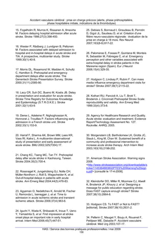 Accident vasculaire cérébral : prise en charge précoce (alerte, phase préhospitalière,
phase hospitalière initiale, indications de la thrombolyse)
15. Fogelholm R, Murros K, Rissanen A, Ilmavirta
M. Factors delaying hospital admission after acute
stroke. Stroke 1996;27(3):398-400.

25. Debiais S, Bonnaud I, Giraudeau B, Perrotin
D, Gigot JL, Saudeau D, et al. Création d'une
filière neuro-vasculaire régionale : évaluation de la
prise en charge à 18 mois. Rev Neurol
2007;163(8-9):817-22.

16. Wester P, Rådberg J, Lundgren B, Peltonen
M. Factors associated with delayed admission to
hospital and in-hospital delays in acute stroke and
TIA. A prospective, multicenter study. Stroke
1999;30(1):40-8.

26. Palomeras E, Fossas P, Quintana M, Monteis
R, Sebastián M, Fábregas C, et al. Emergency
perception and other variables associated with
extra-hospital delay in stroke patients in the
Maresme region (Spain). Eur J Neurol
2008;15(4):329-35.

17. Morris DL, Rosamond W, Madden K, Schultz
C, Hamilton S. Prehospital and emergency
department delays after acute stroke. The
Genentech Stroke Presentation Survey. Stroke
2000;31(11):2585-90.

27. Hodgson C, Lindsay P, Rubini F. Can mass
media influence emergency department visits for
stroke? Stroke 2007;38(7):2115-22.

18. Lacy CR, Suh DC, Bueno M, Kostis JB. Delay
in presentation and evaluation for acute stroke.
Stroke Time Registry for Outcomes Knowledge
and Epidemiology (S.T.R.O.K.E.). Stroke
2001;32(1):63-9.

28. Kothari RU, Pancioli A, Liu T, Brott T,
Broderick J. Cincinnati Prehospital Stroke Scale:
reproducibility and validity. Ann Emerg Med
1999;33(4):373-8.

19. Derex L, Adeleine P, Nighoghossian N,
Honnorat J, Trouillas P. Factors influencing early
admission in a French stroke unit. Stroke
2002;33(1):153-9.

29. Agency for Healthcare Research and Quality.
Acute stroke: evaluation and treatment. Evidence
Report/Technology Assessment No. 127.
Rockville: AHRQ; 2005.

20. Harraf F, Sharma AK, Brown MM, Lees KR,
Vass RI, Kalra L. A multicentre observational
study of presentation and early assessment of
acute stroke. BMJ 2002;325(7354):17.

30. Morgenstern LB, Bartholomew LK, Grotta JC,
Staub L, King M, Chan W. Sustained benefit of a
community and professional intervention to
increase acute stroke therapy. Arch Intern Med
2003;163(18):2198-202.

21. Chang KC, Tseng MC, Tan TY. Prehospital
delay after acute stroke in Kaohsiung, Taiwan.
Stroke 2004;35(3):700-4.

31. American Stroke Association. Warning signs
2008.
<http://www.strokeassociation.org/downloadable/s
troke/1145364883802PTES%20Warning%20sign
s.pdf> [consulté le 17-4-2008].

22. Rossnagel K, Jungehülsing GJ, Nolte CH,
Müller-Nordhorn J, Roll S, Wegscheider K, et al.
Out-of-hospital delays in patients with acute
stroke. Ann Emerg Med 2004;44(5):476-83.

32. Kleindorfer DO, Miller R, Moomaw CJ, Alwell
K, Broderick JP, Khoury J, et al. Designing a
message for public education regarding stroke.
Does FAST capture enough stroke? Stroke
2007;38(10):2864-8.

23. Agyeman O, Nedeltchev K, Arnold M, Fischer
U, Remonda L, Isenegger J, et al. Time to
admission in acute ischemic stroke and transient
ischemic attack. Stroke 2006;37(4):963-6.

33. Hodgson CS. To FAST or Not to FAST?
[editorial]. Stroke 2007;38(10):2631-2.
24. Iguchi Y, Wada K, Shibazaki K, Inoue T, Ueno
Y, Yamashita S, et al. First impression at stroke
onset plays an important role in early hospital
arrival. Intern Med 2006;45(7):447-51.

34. Pellerin C, Mauget Y, Bouju A, Rouanet F,
Petitjean ME, Dabadie P. Accident vasculaire
cérébral. Méd Urg 2003;107-17.

HAS / Service des bonnes pratiques professionnelles / mai 2009
156

 