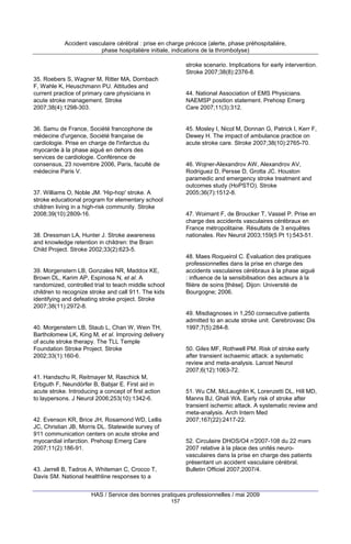 Accident vasculaire cérébral : prise en charge précoce (alerte, phase préhospitalière,
phase hospitalière initiale, indications de la thrombolyse)
stroke scenario. Implications for early intervention.
Stroke 2007;38(8):2376-8.
35. Roebers S, Wagner M, Ritter MA, Dornbach
F, Wahle K, Heuschmann PU. Attitudes and
current practice of primary care physicians in
acute stroke management. Stroke
2007;38(4):1298-303.

44. National Association of EMS Physicians.
NAEMSP position statement. Prehosp Emerg
Care 2007;11(3):312.

36. Samu de France, Société francophone de
médecine d'urgence, Société française de
cardiologie. Prise en charge de l'infarctus du
myocarde à la phase aiguë en dehors des
services de cardiologie. Conférence de
consensus, 23 novembre 2006, Paris, faculté de
médecine Paris V.

45. Mosley I, Nicol M, Donnan G, Patrick I, Kerr F,
Dewey H. The impact of ambulance practice on
acute stroke care. Stroke 2007;38(10):2765-70.

46. Wojner-Alexandrov AW, Alexandrov AV,
Rodriguez D, Persse D, Grotta JC. Houston
paramedic and emergency stroke treatment and
outcomes study (HoPSTO). Stroke
2005;36(7):1512-8.

37. Williams O, Noble JM. 'Hip-hop' stroke. A
stroke educational program for elementary school
children living in a high-risk community. Stroke
2008;39(10):2809-16.

47. Woimant F, de Broucker T, Vassel P. Prise en
charge des accidents vasculaires cérébraux en
France métropolitaine. Résultats de 3 enquêtes
nationales. Rev Neurol 2003;159(5 Pt 1):543-51.

38. Dressman LA, Hunter J. Stroke awareness
and knowledge retention in children: the Brain
Child Project. Stroke 2002;33(2):623-5.

48. Maes Roqueirol C. Évaluation des pratiques
professionnelles dans la prise en charge des
accidents vasculaires cérébraux à la phase aiguë
: influence de la sensibilisation des acteurs à la
filière de soins [thèse]. Dijon: Université de
Bourgogne; 2006.

39. Morgenstern LB, Gonzales NR, Maddox KE,
Brown DL, Karim AP, Espinosa N, et al. A
randomized, controlled trial to teach middle school
children to recognize stroke and call 911. The kids
identifying and defeating stroke project. Stroke
2007;38(11):2972-8.

49. Misdiagnoses in 1,250 consecutive patients
admitted to an acute stroke unit. Cerebrovasc Dis
1997;7(5):284-8.

40. Morgenstern LB, Staub L, Chan W, Wein TH,
Bartholomew LK, King M, et al. Improving delivery
of acute stroke therapy. The TLL Temple
Foundation Stroke Project. Stroke
2002;33(1):160-6.

50. Giles MF, Rothwell PM. Risk of stroke early
after transient ischaemic attack: a systematic
review and meta-analysis. Lancet Neurol
2007;6(12):1063-72.

41. Handschu R, Reitmayer M, Raschick M,
Erbguth F, Neundörfer B, Babjar E. First aid in
acute stroke. Introducing a concept of first action
to laypersons. J Neurol 2006;253(10):1342-6.

51. Wu CM, McLaughlin K, Lorenzetti DL, Hill MD,
Manns BJ, Ghali WA. Early risk of stroke after
transient ischemic attack. A systematic review and
meta-analysis. Arch Intern Med
2007;167(22):2417-22.

42. Evenson KR, Brice JH, Rosamond WD, Lellis
JC, Christian JB, Morris DL. Statewide survey of
911 communication centers on acute stroke and
myocardial infarction. Prehosp Emerg Care
2007;11(2):186-91.

52. Circulaire DHOS/O4 n°2007-108 du 22 mars
2007 relative à la place des unités neurovasculaires dans la prise en charge des patients
présentant un accident vasculaire cérébral.
Bulletin Officiel 2007;2007/4.

43. Jarrell B, Tadros A, Whiteman C, Crocco T,
Davis SM. National healthline responses to a

HAS / Service des bonnes pratiques professionnelles / mai 2009
157

 