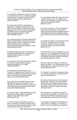 Accident vasculaire cérébral : prise en charge précoce (alerte, phase préhospitalière,
phase hospitalière initiale, indications de la thrombolyse)
53. Lavallée PC, Meseguer E, Abboud H, Cabrejo
L, Olivot JM, Simon O, et al. A transient ischaemic
attack clinic with round-the-clock access (SOSTIA): feasibility and effects. Lancet Neurol
2007;6(11):953-60.

62. Cucchiara BL, Messe SR, Taylor RA, Pacelli
J, Maus D, Shah Q, et al. Is the ABCD score
useful for risk stratification of patients with acute
transient ischemic attack? Stroke
2006;37(7):1710-4.

54. Rothwell PM, Giles MF, Chandratheva A,
Marquardt L, Geraghty O, Redgrave JNE, et al.
Effect of urgent treatment of transient ischaemic
attack and minor stroke on early recurrent stroke
(EXPRESS study): a prospective populationbased sequential comparison. Lancet
2007;370(9596):1432-42.

63. Purroy F, Montaner J, Rovira Á, Delgado P,
Quintana M, Álvarez-Sabín J. Higher risk of
further vascular events among transient ischemic
attack patients with diffusion-weighted imaging
acute ischemic lesions. Stroke 2004;35(10):23139.

55. Luengo-Fernandez R, Gray AM, Rothwell PM.
Effect of urgent treatment for transient ischaemic
attack and minor stroke on disability and hospital
costs (EXPRESS study): a prospective
population-based sequential comparison. Lancet
Neurol 2009;8(3):235-43.

64. Kidwell CS, Starkman S, Eckstein M, Weems
K, Saver JL. Identifying stroke in the field.
Prospective validation of the Los Angeles
prehospital stroke screen (LAPSS). Stroke
2000;31(1):71-6.

56. National Stroke Association. National Stroke
Association guidelines for the management of
transient ischemic attacks. Ann Neurol
2006;60(3):301-13.

65. Nor AM, Davis J, Sen B, Shipsey D, Louw SJ,
Dyker AG, et al. The Recognition of Stroke in the
Emergency Room (ROSIER) scale: development
and validation of a stroke recognition instrument.
Lancet Neurol 2005;4(11):727-34.

57. Johnston SC, Gress DR, Browner WS, Sidney
S. Short-term prognosis after emergency
department diagnosis of TIA. JAMA
2000;284(22):2901-6.

66. Brott T, Adams HP, Olinger CP, Marler JR,
Barsan WG, Biller J, et al. Measurements of acute
cerebral infarction: a clinical examination scale.
Stroke 1989;20(7):864-70.

58. Rothwell PM, Giles MF, Flossmann E,
Lovelock CE, Redgrave JNE, Warlow CP, et al. A
simple score (ABCD) to identify individuals at high
early risk of stroke after transient ischaemic
attack. Lancet 2005;366(9479):29-36.

67. Teasdale G, Jennett B. Assessment of coma
and impaired consciousness. A practical scale.
Lancet 1974;2(7872):81-4.

59. Johnston SC, Rothwell PM, Nguyen-Huynh
MN, Giles MF, Elkins JS, Bernstein AL, et al.
Validation and refinement of scores to predict very
early stroke risk after transient ischaemic attack.
Lancet 2007;369(9558):283-92.

68. Adams HP, Davis PH, Leira EC, Chang KC,
Bendixen BH, Clarke WR, et al. Baseline NIH
Stroke Scale score strongly predicts outcome
after stroke. A report of the Trial of Org 10172 in
Acute Stroke Treatment (TOAST). Neurology
1999;53(1):126-31.

60. Sciolla R, Melis F. Rapid identification of highrisk transient ischemic attacks. Prospective
validation of the ABCD score. Stroke
2008;39(2):297-302.

69. Tirschwell DL, Longstreth WT, Becker KJ,
Gammans RE, Sabounjian LA, Hamilton S, et al.
Shortening the NIH Stroke scale for use in the
prehospital setting. Stroke 2002;33(12):2801-6.

61. Purroy F, Molina CA, Montaner J, ÁlvarezSabín J. Absence of usefulness of ABCD score in
the early risk of stroke of transient ischemic attack
patients [letter]. Stroke 2007;38(3):855-6.

70. Orgogozo JM, Capildeo R, Anagnostou CN,
Juge O, Péré JJ, Dartigues JF, et al. Mise au
point d'un score neurologique pour l'évaluation

HAS / Service des bonnes pratiques professionnelles / mai 2009
158

 