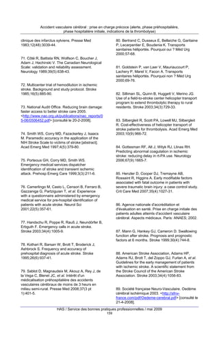 Accident vasculaire cérébral : prise en charge précoce (alerte, phase préhospitalière,
phase hospitalière initiale, indications de la thrombolyse)
clinique des infarctus sylviens. Presse Med
1983;12(48):3039-44.

80. Bertrand C, Dusseux E, Bellaiche G, Garitaine
P, Lecarpentier E, Boudenia K. Transports
sanitaires héliportés. Pourquoi oui ? Méd Urg
2000;57-68.

71. Côté R, Battista RN, Wolfson C, Boucher J,
Adam J, Hachinski V. The Canadian Neurological
Scale: validation and reliability assessment.
Neurology 1989;39(5):638-43.

81. Goldstein P, van Laer V, Mauriaucourt P,
Lachery P, Marel V, Facon A. Transports
sanitaires héliportés. Pourquoi non ? Méd Urg
2000;69-76.

72. Multicenter trial of hemodilution in ischemic
stroke. Background and study protocol. Stroke
1985;16(5):885-90.

82. Silliman SL, Quinn B, Huggett V, Merino JG.
Use of a field-to-stroke center helicopter transport
program to extend thrombolytic therapy to rural
residents. Stroke 2003;34(3):729-33.

73. National Audit Office. Reducing brain damage:
faster access to better stroke care 2005.
<http://www.nao.org.uk/publications/nao_reports/0
5-06/0506452.pdf> [consulté le 20-2-2008].

83. Silbergleit R, Scott PA, Lowell MJ, Silbergleit
R. Cost-effectiveness of helicopter transport of
stroke patients for thrombolysis. Acad Emerg Med
2003;10(9):966-72.

74. Smith WS, Corry MD, Fazackerley J, Isaacs
M. Paramedic accuracy in the application of the
NIH Stroke Scale to victims of stroke [abstract].
Acad Emerg Med 1997;4(5):379-80.

84. Gottesman RF, Alt J, Wityk RJ, Llinas RH.
Predicting abnormal coagulation in ischemic
stroke: reducing delay in rt-PA use. Neurology
2006;67(9):1665-7.

75. Porteous GH, Corry MD, Smith WS.
Emergency medical services dispatcher
identification of stroke and transient ischemic
attack. Prehosp Emerg Care 1999;3(3):211-6.

85. Henzler D, Cooper DJ, Tremayne AB,
Rossaint R, Higgins A. Early modifiable factors
associated with fatal outcome in patients with
severe traumatic brain injury: a case control study.
Crit Care Med 2007;35(4):1027-31.

76. Camerlingo M, Casto L, Censori B, Ferraro B,
Gazzaniga G, Partziguian T, et al. Experience
with a questionnaire administered by emergency
medical service for pre-hospital identification of
patients with acute stroke. Neurol Sci
2001;22(5):357-61.

86. Agence nationale d'accréditation et
d'évaluation en santé. Prise en charge initiale des
patients adultes atteints d'accident vasculaire
cérébral. Aspects médicaux. Paris: ANAES; 2002.

77. Handschu R, Poppe R, Rauß J, Neundörfer B,
Erbguth F. Emergency calls in acute stroke.
Stroke 2003;34(4):1005-9.

87. Mann G, Hankey GJ, Cameron D. Swallowing
function after stroke. Prognosis and prognostic
factors at 6 months. Stroke 1999;30(4):744-8.

78. Kothari R, Barsan W, Brott T, Broderick J,
Ashbrock S. Frequency and accuracy of
prehospital diagnosis of acute stroke. Stroke
1995;26(6):937-41.

88. American Stroke Association, Adams HP,
Adams RJ, Brott T, del Zoppo GJ, Furlan A, et al.
Guidelines for the early management of patients
with ischemic stroke. A scientific statement from
the Stroke Council of the American Stroke
Association. Stroke 2003;34(4):1056-83.

79. Sablot D, Magnaudeix M, Akouz A, Rey J, de
la Vega C, Blenet JC, et al. Intérêt d'un
médicalisation préhospitalière des accidents
vasculaires cérébraux de moins de 3 heurs en
milieu semi-rural. Presse Med 2008;37(3 pt
1):401-5.

89. Société française Neuro-Vasculaire. Oedème
cérébral ischémique 2003. <http://sfnvfrance.com/pdf/Oedeme-cerebral.pdf> [consulté le
21-4-2008].

HAS / Service des bonnes pratiques professionnelles / mai 2009
159

 
