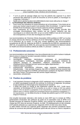 Accident vasculaire cérébral : prise en charge précoce (alerte, phase préhospitalière,
phase hospitalière initiale, indications de la thrombolyse)

Y a-t-il un point de passage obligé pour tous les patients (les urgences ?) ou doit-il
seulement être déterminé un point de rencontre où arrive le patient, le neurologue ou
l’urgentiste, l’infirmière ?
Quelle est en général la place de la télémédecine dans toute cette prise en charge ?
La thrombolyse des infarctus cérébraux
Faut-il revoir les indications et contre-indications de la thrombolyse ? Une étude est en
cours pour évaluer jusqu’à quand il est possible d’être thrombolysé : il s’agit de l’essai
ECASS III de thrombolyse jusqu’à 4 heures après les premiers symptômes.
Avec l’avènement de la télémédecine, l’utilisation de l’altéplase peut-elle être
envisagée (thrombolytique) dans certains cas par d’autres médecins que des
neurologues ou en dehors des UNV, ce qui va contre l’AMM et l’avis de la Commission
de la transparence, et l’avis des neurologues eux-mêmes ?
Les recommandations de l’American Stroke Association (ASA) publiées en 2007 sur la prise
en charge précoce des infarctus cérébraux (4) et de l’hémorragie cérébrale (5) ont constitué
le fil conducteur de ce travail. Il a été tenu compte également des recommandations
européennes de 2003 (6), italiennes de 2005 (7), canadiennes de 2006 (8), australiennes de
2007 (9), et européennes de 2008 (10), ainsi que des recommandations du National Institute
for Health and Clinical Excellence (NICE) de 2008 (11) (Annexe 1, tableau 1).

1.3 Professionnels concernés
Les recommandations sont destinées à tous les professionnels de santé et acteurs impliqués
dans la prise en charge de l’accident vasculaire cérébral, notamment :
médecins généralistes ;
neurologues,
urgentistes,
réanimateurs,
radiologues
et
neuroradiologues,
neurochirurgiens, cardiologues, internistes, gériatres, angiologues, médecins de
médecine physique et réadaptation, médecins coordinateurs en Ehpad
(Etablissements d’hébergement pour personnes âgées dépendantes) ;
médecins sapeurs-pompiers ;
professionnels paramédicaux (infirmiers, aides soignants, kinésithérapeutes,
orthophonistes …) des services d’urgence, des UNV et d’autres services recevant des
AVC, personnel soignant en EHPAD, permanenciers auxiliaires de régulation médicale
des Samu Centre 15 et personnels des centres d’appel médicaux ;
secouristes, ambulanciers.

1.4 Position du problème
il est important d’évoquer le diagnostic d’AVC rapidement chez un patient qui présente
un déficit neurologique brutal afin de confirmer ou d’infirmer le diagnostic, de préciser
le type (ischémie ou hémorragie) et le mécanisme de l’accident ;
il existe des prises en charge et des traitements urgents des AVC : l'unité neurovasculaire, la thrombolyse de l’IC (le bénéfice de la prise en charge en UNV des patients
ayant un AVC est abordé au paragraphe 4.4 de l’argumentaire ; le bénéfice du traitement des
patients ayant un infarctus cérébral par thrombolyse précoce est présenté au paragraphe 5.1.1
de l’argumentaire) ; or, les délais de prise en charge des patients ayant un AVC sont trop

longs en France (2).
Une enquête tranversale nationale a été menée en mars 2007 pour le compte de l’Office
parlementaire d’évaluation des politiques de santé (2) en association avec la SFNV et la
Société française de médecine d'urgence (SFMU), pour préciser les modalités de prise en
charge des AVC dans les services d’urgence. Au total, 123 établissements ont été contactés
et 67 patients adressés aux urgences pour diagnostic d'AVC ont été inclus dans l’étude.
Le délai médian d’arrivée aux urgences après l’apparition des premiers symptômes (heure
précise de survenue des premiers symptômes quand elle est connue ou heure à laquelle le
HAS / Service des bonnes pratiques professionnelles / mai 2009
16

 
