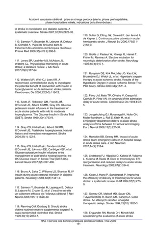 Accident vasculaire cérébral : prise en charge précoce (alerte, phase préhospitalière,
phase hospitalière initiale, indications de la thrombolyse)
of stroke in nondiabetic and diabetic patients. A
systematic overview. Stroke 2001;32(10):2426-32.
119. Sulter G, Elting JW, Stewart R, den Arend A,
de Keyser J. Continuous pulse oximetry in acute
hemiparetic stroke. J Neurol Sci 2000;179(S 12):65-9.

110. Samson Y, Bruandet M, Lejeune M, Deltour
S, Grimaldi A. Place de l'insuline dans le
traitement des accidents ischémiques cérébraux.
Presse Med 2006;35(4 Pt 2):696-8.

120. Grotta J, Pasteur W, Khwaja G, Hamel T,
Fisher M, Ramirez A. Elective intubation for
neurologic deterioration after stroke. Neurology
1995;45(4):640-4.

111. Jones SP, Leathley MJ, McAdam JJ,
Watkins CL. Physiological monitoring in acute
stroke: a literature review. J Adv Nurs
2007;60(6):577-94.

121. Rusyniak DE, Kirk MA, May JD, Kao LW,
Brizendine EJ, Welch JL, et al. Hyperbaric oxygen
therapy in acute ischemic stroke. Results of the
Hyperbaric Oxygen in Acute Ischemic Stroke Trial
Pilot Study. Stroke 2003;34(2):571-4.

112. Walters MR, Weir CJ, Lees KR. A
randomised, controlled pilot study to investigate
the potential benefit of intervention with insulin in
hyperglycaemic acute ischaemic stroke patients.
Cerebrovasc Dis 2006;22(2-3):116-22.

122. Ferro JM, Melo TP, Oliveira V, Crespo M,
Canhão P, Pinto AN. An analysis of the admission
delay of acute stroke. Cerebrovasc Dis 1994;4:725.

113. Scott JF, Robinson GM, French JM,
O'Connell JE, Alberti KGMM, Gray CS. Glucose
potassium insulin infusions in the treatment of
acute stroke patients with mild to moderate
hyperglycemia. The Glucose Insulin in Stroke Trial
(GIST). Stroke 1999;30(4):793-9.

123. Jungehulsing GJ, Rossnagel K, Nolte CH,
Muller-Nordhorn J, Roll S, Klein M, et al.
Emergency department delays in acute stroke analysis of time between ED arrival and imaging.
Eur J Neurol 2006;13(3):225-32.

114. Gray CS, Hildreth AJ, Alberti GKMM,
O'Connell JE. Poststroke hyperglycemia. Natural
history and immediate management. Stroke
2004;35(1):122-6.

124. Hamidon BB, Dewey HM. Impact of acute
stroke team emergency calls on in-hospital delays
in acute stroke care. J Clin Neurosci
2007;14(9):831-4.

115. Gray CS, Hildreth AJ, Sandercock PA,
O'Connell JE, Johnston DE, Cartlidge NEF, et al.
Glucose-potassium-insulin infusions in the
management of post-stroke hyperglycaemia: the
UK Glucose Insulin in Stroke Trial (GIST-UK).
Lancet Neurol 2007;6(5):397-406.

125. Lindsberg PJ, Häppölä O, Kallela M, Valanne
L, Kuisma M, Kaste M. Door to thrombolysis: ER
reorganization and reduced delays to acute stroke
treatment. Neurology 2006;67(2):334-6.

116. Bruno A, Saha C, Williams LS, Shankar R. IV
insulin during acute cerebral infarction in diabetic
patients. Neurology 2004;62(8):1441-2.

126. Kwan J, Hand P, Sandercock P. Improving
the efficiency of delivery of thrombolysis for acute
stroke: a systematic review. QJM 2004;97(5):2739.

117. Samson Y, Bruandet M, Lapergue B, Deltour
S, Lejeune M, Crozier S, et al. L'insuline est-elle
un traitement efficace de l'infarctus cérébral ? Rev
Neurol 2005;161(1):1S28-30.

127. Gomez CR, Malkoff MD, Sauer CM,
Tulyapronchote R, Burch CM, Banet GA. Code
stroke. An attempt to shorten inhospital
therapeutic delays. Stroke 1994;25(10):1920-3.

118. Rønning OM, Guldvog B. Should stroke
victims routinely receive supplemental oxygen? A
quasi-randomized controlled trial. Stroke
1999;30(10):2033-7.

128. Englander RN, Morich DH, Minniti MM.
Accelerating the evaluation of acute stroke

HAS / Service des bonnes pratiques professionnelles / mai 2009
161

 
