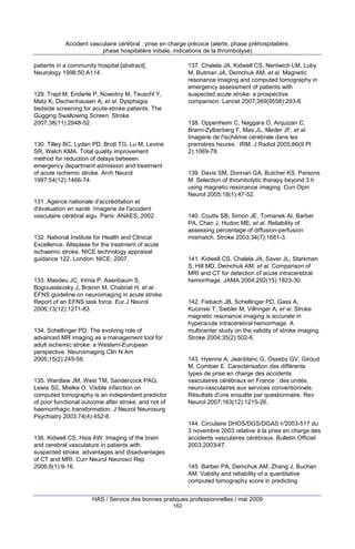 Accident vasculaire cérébral : prise en charge précoce (alerte, phase préhospitalière,
phase hospitalière initiale, indications de la thrombolyse)
patients in a community hospital [abstract].
Neurology 1998;50:A114.

137. Chalela JA, Kidwell CS, Nentwich LM, Luby
M, Butman JA, Demchuk AM, et al. Magnetic
resonance imaging and computed tomography in
emergency assessment of patients with
suspected acute stroke: a prospective
comparison. Lancet 2007;369(9558):293-8.

129. Trapl M, Enderle P, Nowotny M, Teuschl Y,
Matz K, Dachenhausen A, et al. Dysphagia
bedside screening for acute-stroke patients. The
Gugging Swallowing Screen. Stroke
2007;38(11):2948-52.

138. Oppenheim C, Naggara O, Arquizan C,
Brami-Zylberberg F, Mas JL, Meder JF, et al.
Imagerie de l'ischémie cérébrale dans les
premières heures : IRM. J Radiol 2005;86(9 Pt
2):1069-78.

130. Tilley BC, Lyden PD, Brott TG, Lu M, Levine
SR, Welch KMA. Total quality improvement
method for reduction of delays between
emergency department admission and treatment
of acute ischemic stroke. Arch Neurol
1997;54(12):1466-74.

139. Davis SM, Donnan GA, Butcher KS, Parsons
M. Selection of thrombolytic therapy beyond 3 h
using magnetic resonance imaging. Curr Opin
Neurol 2005;18(1):47-52.

131. Agence nationale d'accréditation et
d'évaluation en santé. Imagerie de l'accident
vasculaire cérébral aigu. Paris: ANAES; 2002.

140. Coutts SB, Simon JE, Tomanek AI, Barber
PA, Chan J, Hudon ME, et al. Reliability of
assessing percentage of diffusion-perfusion
mismatch. Stroke 2003;34(7):1681-3.

132. National Institute for Health and Clinical
Excellence. Alteplase for the treatment of acute
ischaemic stroke. NICE technology appraisal
guidance 122. London: NICE; 2007.

141. Kidwell CS, Chalela JA, Saver JL, Starkman
S, Hill MD, Demchuk AM, et al. Comparison of
MRI and CT for detection of acute intracerebral
hemorrhage. JAMA 2004;292(15):1823-30.

133. Masdeu JC, Irimia P, Asenbaum S,
Bogousslavsky J, Brainin M, Chabriat H, et al.
EFNS guideline on neuroimaging in acute stroke.
Report of an EFNS task force. Eur J Neurol
2006;13(12):1271-83.

142. Fiebach JB, Schellinger PD, Gass A,
Kucinski T, Siebler M, Villringer A, et al. Stroke
magnetic resonance imaging is accurate in
hyperacute intracerebral hemorrhage. A
multicenter study on the validity of stroke imaging.
Stroke 2004;35(2):502-6.

134. Schellinger PD. The evolving role of
advanced MR imaging as a management tool for
adult ischemic stroke: a Western-European
perspective. Neuroimaging Clin N Am
2005;15(2):245-58.

143. Hyenne A, Jeanblanc G, Osseby GV, Giroud
M, Combier E. Caractérisation des différents
types de prise en charge des accidents
vasculaires cérébraux en France : des unités
neuro-vasculaires aux services conventionnels.
Résultats d'une enquête par questionnaire. Rev
Neurol 2007;163(12):1215-26.

135. Wardlaw JM, West TM, Sandercock PAG,
Lewis SC, Mielke O. Visible infarction on
computed tomography is an independent predictor
of poor functional outcome after stroke, and not of
haemorrhagic transformation. J Neurol Neurosurg
Psychiatry 2003;74(4):452-8.

144. Circulaire DHOS/DGS/DGAS n°2003-517 du
3 novembre 2003 relative à la prise en charge des
accidents vasculaires cérébraux. Bulletin Officiel
2003;2003/47.

136. Kidwell CS, Hsia AW. Imaging of the brain
and cerebral vasculature in patients with
suspected stroke: advantages and disadvantages
of CT and MRI. Curr Neurol Neurosci Rep
2006;6(1):9-16.

145. Barber PA, Demchuk AM, Zhang J, Buchan
AM. Validity and reliability of a quantitative
computed tomography score in predicting

HAS / Service des bonnes pratiques professionnelles / mai 2009
162

 