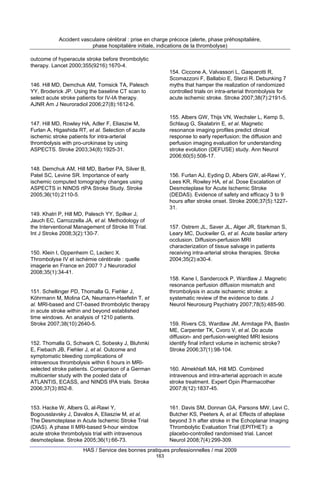 Accident vasculaire cérébral : prise en charge précoce (alerte, phase préhospitalière,
phase hospitalière initiale, indications de la thrombolyse)
outcome of hyperacute stroke before thrombolytic
therapy. Lancet 2000;355(9216):1670-4.
154. Ciccone A, Valvassori L, Gasparotti R,
Scomazzoni F, Ballabio E, Sterzi R. Debunking 7
myths that hamper the realization of randomized
controlled trials on intra-arterial thrombolysis for
acute ischemic stroke. Stroke 2007;38(7):2191-5.

146. Hill MD, Demchuk AM, Tomsick TA, Palesch
YY, Broderick JP. Using the baseline CT scan to
select acute stroke patients for IV-IA therapy.
AJNR Am J Neuroradiol 2006;27(8):1612-6.

155. Albers GW, Thijs VN, Wechsler L, Kemp S,
Schlaug G, Skalabrin E, et al. Magnetic
resonance imaging profiles predict clinical
response to early reperfusion: the diffusion and
perfusion imaging evaluation for understanding
stroke evolution (DEFUSE) study. Ann Neurol
2006;60(5):508-17.

147. Hill MD, Rowley HA, Adler F, Eliasziw M,
Furlan A, Higashida RT, et al. Selection of acute
ischemic stroke patients for intra-arterial
thrombolysis with pro-urokinase by using
ASPECTS. Stroke 2003;34(8):1925-31.

148. Demchuk AM, Hill MD, Barber PA, Silver B,
Patel SC, Levine SR. Importance of early
ischemic computed tomography changes using
ASPECTS in NINDS rtPA Stroke Study. Stroke
2005;36(10):2110-5.

156. Furlan AJ, Eyding D, Albers GW, al-Rawi Y,
Lees KR, Rowley HA, et al. Dose Escalation of
Desmoteplase for Acute Ischemic Stroke
(DEDAS). Evidence of safety and efficacy 3 to 9
hours after stroke onset. Stroke 2006;37(5):122731.

149. Khatri P, Hill MD, Palesch YY, Spilker J,
Jauch EC, Carrozzella JA, et al. Methodology of
the Interventional Management of Stroke III Trial.
Int J Stroke 2008;3(2):130-7.

157. Ostrem JL, Saver JL, Alger JR, Starkman S,
Leary MC, Duckwiler G, et al. Acute basilar artery
occlusion. Diffusion-perfusion MRI
characterization of tissue salvage in patients
receiving intra-arterial stroke therapies. Stroke
2004;35(2):e30-4.

150. Klein I, Oppenheim C, Leclerc X.
Thrombolyse IV et ischémie cérébrale : quelle
imagerie en France en 2007 ? J Neuroradiol
2008;35(1):34-41.

158. Kane I, Sandercock P, Wardlaw J. Magnetic
resonance perfusion diffusion mismatch and
thrombolysis in acute ischaemic stroke: a
systematic review of the evidence to date. J
Neurol Neurosurg Psychiatry 2007;78(5):485-90.

151. Schellinger PD, Thomalla G, Fiehler J,
Köhrmann M, Molina CA, Neumann-Haefelin T, et
al. MRI-based and CT-based thrombolytic therapy
in acute stroke within and beyond established
time windows. An analysis of 1210 patients.
Stroke 2007;38(10):2640-5.

159. Rivers CS, Wardlaw JM, Armitage PA, Bastin
ME, Carpenter TK, Cvoro V, et al. Do acute
diffusion- and perfusion-weighted MRI lesions
identify final infarct volume in ischemic stroke?
Stroke 2006;37(1):98-104.

152. Thomalla G, Schwark C, Sobesky J, Bluhmki
E, Fiebach JB, Fiehler J, et al. Outcome and
symptomatic bleeding complications of
intravenous thrombolysis within 6 hours in MRIselected stroke patients. Comparison of a German
multicenter study with the pooled data of
ATLANTIS, ECASS, and NINDS tPA trials. Stroke
2006;37(3):852-8.

160. Almekhlafi MA, Hill MD. Combined
intravenous and intra-arterial approach in acute
stroke treatment. Expert Opin Pharmacother
2007;8(12):1837-45.

153. Hacke W, Albers G, al-Rawi Y,
Bogousslavsky J, Davalos A, Eliasziw M, et al.
The Desmoteplase in Acute Ischemic Stroke Trial
(DIAS). A phase II MRI-based 9-hour window
acute stroke thrombolysis trial with intravenous
desmoteplase. Stroke 2005;36(1):66-73.

161. Davis SM, Donnan GA, Parsons MW, Levi C,
Butcher KS, Peeters A, et al. Effects of alteplase
beyond 3 h after stroke in the Echoplanar Imaging
Thrombolytic Evaluation Trial (EPITHET): a
placebo-controlled randomised trial. Lancet
Neurol 2008;7(4):299-309.

HAS / Service des bonnes pratiques professionnelles / mai 2009
163

 
