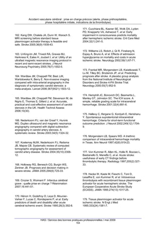 Accident vasculaire cérébral : prise en charge précoce (alerte, phase préhospitalière,
phase hospitalière initiale, indications de la thrombolyse)
171. Cucchiara BL, Kasner SE, Wolk DA, Lyden
PD, Knappertz VA, Ashwood T, et al. Early
impairment in consciousness predicts mortality
after hemispheric ischemic stroke. Crit Care Med
2004;32(1):241-5.

162. Kang DW, Chalela JA, Dunn W, Warach S.
MRI screening before standard tissue
plasminogen activator therapy is feasible and
safe. Stroke 2005;36(9):1939-43.

172. Williams LS, Rotich J, Qi R, Fineberg N,
Espay A, Bruno A, et al. Effects of admission
hyperglycemia on mortality and costs in acute
ischemic stroke. Neurology 2002;59(1):67-71.

163. U-King-Im JM, Trivedi RA, Graves MJ,
Harkness K, Eales H, Joubert I, et al. Utility of an
ultrafast magnetic resonance imaging protocol in
recent and semi-recent strokes. J Neurol
Neurosurg Psychiatry 2005;76(7):1002-5.

173. Frankel MR, Morgenstern LB, Kwiatkowski T,
Lu M, Tilley BC, Broderick JP, et al. Predicting
prognosis after stroke. A placebo group analysis
from the National Institute of Neurological
Disorders and Stroke rt-PA Stroke Trial.
Neurology 2000;55(7):952-9.

164. Wardlaw JM, Chappell FM, Best JJK,
Wartolowska K, Berry E. Non-invasive imaging
compared with intra-arterial angiography in the
diagnosis of symptomatic carotid stenosis: a
meta-analysis. Lancet 2006;367(9521):1503-12.

174. Hemphill JC, Bonovich DC, Besmertis L,
Manley GT, Johnston SC. The ICH score. A
simple, reliable grading scale for intracerebral
hemorrhage. Stroke 2001;32(4):891-6.

165. Wardlaw JM, Chappell FM, Stevenson M, de
Nigris E, Thomas S, Gillard J, et al. Accurate,
practical and cost-effective assessment of carotid
stenosis in the UK. Health Technol Assess
2006;10(30).

175. Hallevy C, Ifergane G, Kordysh E, Herishanu
Y. Spontaneous supratentorial intracerebral
hemorrhage. Criteria for short-term functional
outcome prediction. J Neurol 2002;249(12):17049.

166. Nederkoorn PJ, van der Graaf Y, Hunink
MG. Duplex ultrasound and magnetic resonance
angiography compared with digital subtraction
angiography in carotid artery stenosis. A
systematic review. Stroke 2003;34(5):1324-32.

176. Morgenstern LB, Spears WD. A triethnic
comparison of intracerebral hemorrhage mortality
in Texas. Ann Neurol 1997;42(6):919-23.

167. Koelemay MJW, Nederkoorn PJ, Reitsma
JB, Majoie CB. Systematic review of computed
tomographic angiography for assessment of
carotid artery disease. Stroke 2004;35(10):230612.

177. Von Kummer R, Allen KL, Holle R, Bozzao L,
Bastianello S, Manelfe C, et al. Acute stroke:
usefulness of early CT findings before
thrombolytic therapy. Radiology 1997;205(2):32733.

168. Holloway RG, Benesch CG, Burgin WS,
Zentner JB. Prognosis and decision making in
severe stroke. JAMA 2005;294(6):725-33.

178. Hacke W, Kaste M, Fieschi C, Toni D,
Lesaffre E, von Kummer R, et al. Intravenous
thrombolysis with recombinant tissue plasminogen
activator for acute hemispheric stroke. The
European Cooperative Acute Stroke Study
(ECASS). JAMA 1995;274(13):1017-25.

169. Crozier S, Woimant F. Infarctus cérébral
grave : quelle prise en charge ? Réanimation
2007;16:441-51.

170. Hénon H, Godefroy O, Leys D, MounierVehier F, Lucas C, Rondepierre P, et al. Early
predictors of death and disability after acute
cerebral ischemic event. Stroke 1995;26(3):392-8.

179. Tissue plasminogen activator for acute
ischemic stroke. N Engl J Med
1995;333(24):1581-7.

HAS / Service des bonnes pratiques professionnelles / mai 2009
164

 
