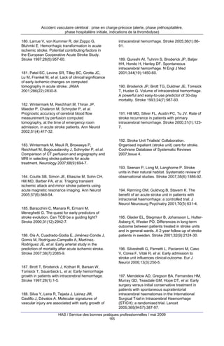 Accident vasculaire cérébral : prise en charge précoce (alerte, phase préhospitalière,
phase hospitalière initiale, indications de la thrombolyse)
180. Larrue V, von Kummer R, del Zoppo G,
Bluhmki E. Hemorrhagic transformation in acute
ischemic stroke. Potential contributing factors in
the European Cooperative Acute Stroke Study.
Stroke 1997;28(5):957-60.

intracerebral hemorrhage. Stroke 2005;36(1):8691.

189. Qureshi AI, Tuhrim S, Broderick JP, Batjer
HH, Hondo H, Hanley DF. Spontaneous
intracerebral hemorrhage. N Engl J Med
2001;344(19):1450-60.

181. Patel SC, Levine SR, Tilley BC, Grotta JC,
Lu M, Frankel M, et al. Lack of clinical significance
of early ischemic changes on computed
tomography in acute stroke. JAMA
2001;286(22):2830-8.

190. Broderick JP, Brott TG, Duldner JE, Tomsick
T, Huster G. Volume of intracerebral hemorrhage.
A powerful and easy-to-use predictor of 30-day
mortality. Stroke 1993;24(7):987-93.

182. Wintermark M, Reichhart M, Thiran JP,
Maeder P, Chalaron M, Schnyder P, et al.
Prognostic accuracy of cerebral blood flow
measurement by perfusion computed
tomography, at the time of emergency room
admission, in acute stroke patients. Ann Neurol
2002;51(4):417-32.

191. Hill MD, Silver FL, Austin PC, Tu JV. Rate of
stroke recurrence in patients with primary
intracerebral hemorrhage. Stroke 2000;31(1):1237.

192. Stroke Unit Trialists' Collaboration.
Organised inpatient (stroke unit) care for stroke.
Cochrane Database of Systematic Reviews
2007;Issue 4.

183. Wintermark M, Meuli R, Browaeys P,
Reichhart M, Bogousslavsky J, Schnyder P, et al.
Comparison of CT perfusion and angiography and
MRI in selecting stroke patients for acute
treatment. Neurology 2007;68(9):694-7.

193. Seenan P, Long M, Langhorne P. Stroke
units in their natural habitat. Systematic review of
observational studies. Stroke 2007;38(6):1886-92.

184. Coutts SB, Simon JE, Eliasziw M, Sohn CH,
Hill MD, Barber PA, et al. Triaging transient
ischemic attack and minor stroke patients using
acute magnetic resonance imaging. Ann Neurol
2005;57(6):848-54.

194. Rønning OM, Guldvog B, Stavem K. The
benefit of an acute stroke unit in patients with
intracranial haemorrhage: a controlled trial. J
Neurol Neurosurg Psychiatry 2001;70(5):631-4.

185. Baracchini C, Manara R, Ermani M,
Meneghetti G. The quest for early predictors of
stroke evolution. Can TCD be a guiding light?
Stroke 2000;31(12):2942-7.

195. Glader EL, Stegmayr B, Johansson L, HulterÅsberg K, Wester PO. Differences in long-term
outcome between patients treated in stroke units
and in general wards. A 2-year follow-up of stroke
patients in sweden. Stroke 2001;32(9):2124-30.

186. Ois A, Cuadrado-Godia E, Jiménez-Conde J,
Gomis M, Rodríguez-Campello A, MartínezRodríguez JE, et al. Early arterial study in the
prediction of mortality after acute ischemic stroke.
Stroke 2007;38(7):2085-9.

196. Silvestrelli G, Parnetti L, Paciaroni M, Caso
V, Corea F, Vitali R, et al. Early admission to
stroke unit influences clinical outcome. Eur J
Neurol 2006;13(3):250-5.

187. Brott T, Broderick J, Kothari R, Barsan W,
Tomsick T, Sauerbeck L, et al. Early hemorrhage
growth in patients with intracerebral hemorrhage.
Stroke 1997;28(1):1-5.

197. Mendelow AD, Gregson BA, Fernandes HM,
Murray GD, Teasdale GM, Hope DT, et al. Early
surgery versus initial conservative treatment in
patients with spontaneous supratentorial
intracerebral haematomas in the International
Surgical Trial in Intracerebral Haemorrhage
(STICH): a randomised trial. Lancet
2005;365(9457):387-97.

188. Silva Y, Leira R, Tejada J, Lainez JM,
Castillo J, Dávalos A. Molecular signatures of
vascular injury are associated with early growth of

HAS / Service des bonnes pratiques professionnelles / mai 2009
165

 