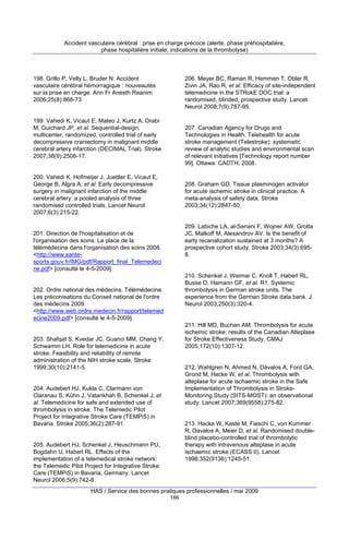 Accident vasculaire cérébral : prise en charge précoce (alerte, phase préhospitalière,
phase hospitalière initiale, indications de la thrombolyse)

198. Grillo P, Velly L, Bruder N. Accident
vasculaire cérébral hémorragique : nouveautés
sur la prise en charge. Ann Fr Anesth Reanim
2006;25(8):868-73.

206. Meyer BC, Raman R, Hemmen T, Obler R,
Zivin JA, Rao R, et al. Efficacy of site-independent
telemedicine in the STRokE DOC trial: a
randomised, blinded, prospective study. Lancet
Neurol 2008;7(9):787-95.

199. Vahedi K, Vicaut E, Mateo J, Kurtz A, Orabi
M, Guichard JP, et al. Sequential-design,
multicenter, randomized, controlled trial of early
decompressive craniectomy in malignant middle
cerebral artery infarction (DECIMAL Trial). Stroke
2007;38(9):2506-17.

207. Canadian Agency for Drugs and
Technologies in Health. Telehealth for acute
stroke management (Telestroke): systematic
review of analytic studies and environmental scan
of relevant initiatives [Technology report number
99]. Ottawa: CADTH; 2008.

200. Vahedi K, Hofmeijer J, Juettler E, Vicaut E,
George B, Algra A, et al. Early decompressive
surgery in malignant infarction of the middle
cerebral artery: a pooled analysis of three
randomised controlled trials. Lancet Neurol
2007;6(3):215-22.

208. Graham GD. Tissue plasminogen activator
for acute ischemic stroke in clinical practice. A
meta-analysis of safety data. Stroke
2003;34(12):2847-50.

209. Labiche LA, al-Senani F, Wojner AW, Grotta
JC, Malkoff M, Alexandrov AV. Is the benefit of
early recanalization sustained at 3 months? A
prospective cohort study. Stroke 2003;34(3):6958.

201. Direction de l'hospitalisation et de
l'organisation des soins. La place de la
télémédecine dans l'organisation des soins 2008.
<http://www.santesports.gouv.fr/IMG/pdf/Rapport_final_Telemedeci
ne.pdf> [consulté le 4-5-2009].

210. Schenkel J, Weimar C, Knoll T, Haberl RL,
Busse O, Hamann GF, et al. R1. Systemic
thrombolysis in German stroke units. The
experience from the German Stroke data bank. J
Neurol 2003;250(3):320-4.

202. Ordre national des médecins. Télémédecine.
Les préconisations du Conseil national de l'ordre
des médecins 2009.
<http://www.web.ordre.medecin.fr/rapport/telemed
ecine2009.pdf> [consulté le 4-5-2009].

211. Hill MD, Buchan AM. Thrombolysis for acute
ischemic stroke: results of the Canadian Alteplase
for Stroke Effectiveness Study. CMAJ
2005;172(10):1307-12.

203. Shafqat S, Kvedar JC, Guanci MM, Chang Y,
Schwamm LH. Role for telemedicine in acute
stroke. Feasibility and reliability of remote
administration of the NIH stroke scale. Stroke
1999;30(10):2141-5.

212. Wahlgren N, Ahmed N, Dávalos A, Ford GA,
Grond M, Hacke W, et al. Thrombolysis with
alteplase for acute ischaemic stroke in the Safe
Implementation of Thrombolysis in StrokeMonitoring Study (SITS-MOST): an observational
study. Lancet 2007;369(9558):275-82.

204. Audebert HJ, Kukla C, Clarmann von
Claranau S, Kühn J, Vatankhah B, Schenkel J, et
al. Telemedicine for safe and extended use of
thrombolysis in stroke. The Telemedic Pilot
Project for Integrative Stroke Care (TEMPiS) in
Bavaria. Stroke 2005;36(2):287-91.

213. Hacke W, Kaste M, Fieschi C, von Kummer
R, Davalos A, Meier D, et al. Randomised doubleblind placebo-controlled trial of thrombolytic
therapy with intravenous alteplase in acute
ischaemic stroke (ECASS II). Lancet
1998;352(9136):1245-51.

205. Audebert HJ, Schenkel J, Heuschmann PU,
Bogdahn U, Haberl RL. Effects of the
implementation of a telemedical stroke network:
the Telemedic Pilot Project for Integrative Stroke
Care (TEMPiS) in Bavaria, Germany. Lancet
Neurol 2006;5(9):742-8.

HAS / Service des bonnes pratiques professionnelles / mai 2009
166

 