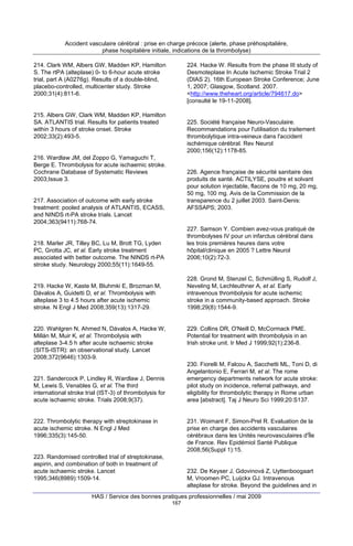 Accident vasculaire cérébral : prise en charge précoce (alerte, phase préhospitalière,
phase hospitalière initiale, indications de la thrombolyse)
214. Clark WM, Albers GW, Madden KP, Hamilton
S. The rtPA (alteplase) 0- to 6-hour acute stroke
trial, part A (A0276g). Results of a double-blind,
placebo-controlled, multicenter study. Stroke
2000;31(4):811-6.

224. Hacke W. Results from the phase III study of
Desmoteplase In Acute Ischemic Stroke Trial 2
(DIAS 2). 16th European Stroke Conference; June
1, 2007; Glasgow, Scotland. 2007.
<http://www.theheart.org/article/794617.do>
[consulté le 19-11-2008].

215. Albers GW, Clark WM, Madden KP, Hamilton
SA. ATLANTIS trial. Results for patients treated
within 3 hours of stroke onset. Stroke
2002;33(2):493-5.

225. Société française Neuro-Vasculaire.
Recommandations pour l'utilisation du traitement
thrombolytique intra-veineux dans l'accident
ischémique cérébral. Rev Neurol
2000;156(12):1178-85.

216. Wardlaw JM, del Zoppo G, Yamaguchi T,
Berge E. Thrombolysis for acute ischaemic stroke.
Cochrane Database of Systematic Reviews
2003;Issue 3.

226. Agence française de sécurité sanitaire des
produits de santé. ACTILYSE, poudre et solvant
pour solution injectable, flacons de 10 mg, 20 mg,
50 mg, 100 mg. Avis de la Commission de la
transparence du 2 juillet 2003. Saint-Denis:
AFSSAPS; 2003.

217. Association of outcome with early stroke
treatment: pooled analysis of ATLANTIS, ECASS,
and NINDS rt-PA stroke trials. Lancet
2004;363(9411):768-74.

227. Samson Y. Combien avez-vous pratiqué de
thrombolyses IV pour un infarctus cérébral dans
les trois premières heures dans votre
hôpital/clinique en 2005 ? Lettre Neurol
2006;10(2):72-3.

218. Marler JR, Tilley BC, Lu M, Brott TG, Lyden
PC, Grotta JC, et al. Early stroke treatment
associated with better outcome. The NINDS rt-PA
stroke study. Neurology 2000;55(11):1649-55.

228. Grond M, Stenzel C, Schmülling S, Rudolf J,
Neveling M, Lechleuthner A, et al. Early
intravenous thrombolysis for acute ischemic
stroke in a community-based approach. Stroke
1998;29(8):1544-9.

219. Hacke W, Kaste M, Bluhmki E, Brozman M,
Dávalos A, Guidetti D, et al. Thrombolysis with
alteplase 3 to 4.5 hours after acute ischemic
stroke. N Engl J Med 2008;359(13):1317-29.

229. Collins DR, O'Neill D, McCormack PME.
Potential for treatment with thrombolysis in an
Irish stroke unit. Ir Med J 1999;92(1):236-8.

220. Wahlgren N, Ahmed N, Dávalos A, Hacke W,
Millán M, Muir K, et al. Thrombolysis with
alteplase 3-4.5 h after acute ischaemic stroke
(SITS-ISTR): an observational study. Lancet
2008;372(9646):1303-9.

230. Fiorelli M, Falcou A, Sacchetti ML, Toni D, di
Angelantonio E, Ferrari M, et al. The rome
emergency departments network for acute stroke:
pilot study on incidence, referral pathways, and
eligibility for thrombolytic therapy in Rome urban
area [abstract]. Taj J Neuro Sci 1999;20:S137.

221. Sandercock P, Lindley R, Wardlaw J, Dennis
M, Lewis S, Venables G, et al. The third
international stroke trial (IST-3) of thrombolysis for
acute ischaemic stroke. Trials 2008;9(37).

231. Woimant F, Simon-Prel R. Evaluation de la
prise en charge des accidents vasculaires
cérébraux dans les Unités neurovasculaires d'Île
de France. Rev Epidémiol Santé Publique
2008;56(Suppl 1):15.

222. Thrombolytic therapy with streptokinase in
acute ischemic stroke. N Engl J Med
1996;335(3):145-50.

223. Randomised controlled trial of streptokinase,
aspirin, and combination of both in treatment of
acute ischaemic stroke. Lancet
1995;346(8989):1509-14.

232. De Keyser J, Gdovinová Z, Uyttenboogaart
M, Vroomen PC, Luijckx GJ. Intravenous
alteplase for stroke. Beyond the guidelines and in

HAS / Service des bonnes pratiques professionnelles / mai 2009
167

 