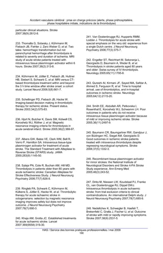 Accident vasculaire cérébral : prise en charge précoce (alerte, phase préhospitalière,
phase hospitalière initiale, indications de la thrombolyse)
particular clinical situations. Stroke
2007;38(9):2612-8.
241. Van Oostenbrugge RJ, Hupperts RMM,
Lodder J. Thrombolysis for acute stroke with
special emphasis on the very old: experience from
a single Dutch centre. J Neurol Neurosurg
Psychiatry 2006;77(3):375-7.

233. Thomalla G, Sobesky J, Köhrmann M,
Fiebach JB, Fiehler J, Zaro Weber O, et al. Two
tales: hemorrhagic transformation but not
parenchymal hemorrhage after thrombolysis is
related to severity and duration of ischemia. MRI
study of acute stroke patients treated with
intravenous tissue plasminogen activator within 6
hours. Stroke 2007;38(2):313-8.

242. Engelter ST, Reichhart M, Sekoranja L,
Georgiadis D, Baumann A, Weder B, et al.
Thrombolysis in stroke patients aged 80 years
and older: Swiss survey of IV thrombolysis.
Neurology 2005;65(11):1795-8.

234. Köhrmann M, Jüttler E, Fiebach JB, Huttner
HB, Siebert S, Schwark C, et al. MRI versus CTbased thrombolysis treatment within and beyond
the 3 h time window after stroke onset: a cohort
study. Lancet Neurol 2006;5(8):661-7.

243. Qureshi AI, Kirmani JF, Sayed MA, Safdar A,
Ahmed S, Ferguson R, et al. Time to hospital
arrival, use of thrombolytics, and in-hospital
outcomes in ischemic stroke. Neurology
2005;64(12):2115-20.

235. Schellinger PD, Fiebach JB, Hacke W.
Imaging-based decision making in thrombolytic
therapy for ischemic stroke. Present status.
Stroke 2003;34(2):575-83.

244. Smith EE, Abdullah AR, Petkovska I,
Rosenthal E, Koroshetz WJ, Schwamm LH. Poor
outcomes in patients who do not receive
intravenous tissue plasminogen activator because
of mild or improving ischemic stroke. Stroke
2005;36(11):2497-9.

236. Hjort N, Butcher K, Davis SM, Kidwell CS,
Koroshetz WJ, Röther J, et al. Magnetic
resonance imaging criteria for thrombolysis in
acute cerebral infarct. Stroke 2005;36(2):388-97.

245. Baumann CR, Baumgartner RW, Gandjour J,
von Büdingen HC, Siegel AM, Georgiadis D.
Good outcomes in ischemic stroke patients
treated with intravenous thrombolysis despite
regressing neurological symptoms. Stroke
2006;37(5):1332-3.

237. Albers GW, Bates VE, Clark WM, Bell R,
Verro P, Hamilton SA. Intravenous tissue-type
plasminogen activator for treatment of acute
stroke. The Standard Treatment with Alteplase to
Reverse Stroke (STARS) study. JAMA
2000;283(9):1145-50.

246. Recombinant tissue plasminogen activator
for minor strokes: the National Institute of
Neurological Disorders and Stroke rt-PA Stroke
Study experience. Ann Emerg Med
2005;46(3):243-52.

238. Sylaja PN, Cote R, Buchan AM, Hill MD.
Thrombolysis in patients older than 80 years with
acute ischaemic stroke: Canadian Alteplase for
Stroke Effectiveness Study. J Neurol Neurosurg
Psychiatry 2006;77(7):826-9.

247. Dirks M, Niessen LW, Koudstaal PJ, Franke
CL, van Oostenbrugge RJ, Dippel DWJ.
Intravenous thrombolysis in acute ischaemic
stroke: from trial exclusion criteria to clinical
contraindications. An international Delphi study. J
Neurol Neurosurg Psychiatry 2007;78(7):685-9.

239. Ringleb PA, Schwark C, Köhrmann M,
Külkens S, Jüttler E, Hacke W, et al. Thrombolytic
therapy for acute ischaemic stroke in
octogenarians: selection by magnetic resonance
imaging improves safety but does not improve
outcome. J Neurol Neurosurg Psychiatry
2007;78(7):690-3.

248. Nedeltchev K, Schwegler B, Haefeli T,
Brekenfeld C, Gralla J, Fischer U, et al. Outcome
of stroke with mild or rapidly improving symptoms.
Stroke 2007;38(9):2531-5.

240. Khaja AM, Grotta JC. Established treatments
for acute ischaemic stroke. Lancet
2007;369(9558):319-30.

HAS / Service des bonnes pratiques professionnelles / mai 2009
168

 