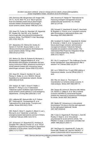 Accident vasculaire cérébral : prise en charge précoce (alerte, phase préhospitalière,
phase hospitalière initiale, indications de la thrombolyse)
249. Demchuk AM, Morgenstern LB, Krieger DW,
Chi TL, Hu W, Wein TH, et al. Serum glucose
level and diabetes predict tissue plasminogen
activator-related intracerebral hemorrhage in
acute ischemic stroke. Stroke 1999;30(1):34-9.

258. Amarenco P, Nadjar M. Telemedicine for
improving emergent management of acute
cerebrovascular syndromes. Int J Stroke
2007;2(1):47-50.

259. Schwab S, Vatankhah B, Kukla C, Hauchwitz
M, Bogdahn U, Fürst A, et al. Long-term outcome
after thrombolysis in telemedical stroke care.
Neurology 2007;69(9):898-903.

250. Kase CS, Furlan AJ, Wechsler LR, Higashida
RT, Rowley HA, Hart RG, et al. Cerebral
hemorrhage after intra-arterial thrombolysis for
ischemic stroke. The PROACT II trial. Neurology
2001;57(9):1603-10.

260. Audebert HJ, Kukla C, Vatankhah B, Gotzler
B, Schenkel J, Hofer S, et al. Comparison of
tissue plasminogen activator administration
management between Telestroke Network
hospitals and academic stroke centers. The
Telemedical Pilot Project for Integrative Stroke
Care in Bavaria/Germany. Stroke
2006;37(7):1822-7.

251. Alexandrov AV, Molina CA, Grotta JC,
Garami Z, Ford SR, Alvarez-Sabin J, et al.
Ultrasound-enhanced systemic thrombolysis for
acute ischemic stroke. N Engl J Med
2004;351(21):2170-8.

252. Molina CA, Ribo M, Rubiera M, Montaner J,
Santamarina E, Delgado-Mederos R, et al.
Microbubble administration accelerates clot lysis
during continuous 2-MHz ultrasound monitoring in
stroke patients treated with intravenous tissue
plasminogen activator. Stroke 2006;37(2):425-9.

261. Wu O, Langhorne P. The challenge of acutestroke management: does telemedicine offer a
solution? Int J Stroke 2006;1(4):201-7.

262. Loi n° 2004-810 du 13 août 2004 relative à
l'assurance maladie. Journal Officiel 2004;17
août.

253. Hess DC, Wang S, Hamilton W, Lee S,
Pardue C, Waller JL, et al. REACH. Clinical
feasibility of a rural telestroke network. Stroke
2005;36(9):2018-20.

263. Rha JH, Saver JL. The impact of
recanalization on ischemic stroke outcome. A
meta-analysis. Stroke 2007;38(3):967-73.

254. Switzer JA, Hall C, Gross H, Waller J,
Nichols FT, Wang S, et al. A web-based
Telestroke system facilitates rapid treatment of
acute ischemic stroke patients in rural emergency
departments. J Emerg Med 2009;36(1):12-8.

264. Saqqur M, Uchino K, Demchuk AM, Molina
CA, Garami Z, Calleja S, et al. Site of arterial
occlusion identified by transcranial Doppler
predicts the response to intravenous thrombolysis
for stroke. Stroke 2007;38(3):948-54.

255. LaMonte MP, Bahouth MN, Hu P, Pathan
MY, Yarbrough KL, Gunawardane R, et al.
Telemedicine for acute stroke. Triumphs and
pitfalls. Stroke 2003;34(3):725-8.

265. Mattle HP. Intravenous or intra-arterial
thrombolysis? It's time to find the right approach
for the right patient [editorial]. Stroke
2007;38(7):2038-40.

256. Waite K, Silver F, Jaigobin C, Black S, Lee L,
Murray B, et al. Telestroke: a multi-site,
emergency-based telemedicine service in Ontario.
J Telemed Telecare 2006;12(3):141-5.

266. Furlan A, Higashida R, Wechsler L, Gent M,
Rowley H, Kase C, et al. Intra-arterial
prourokinase for acute ischemic stroke. The
PROACT II study: a randomized controlled trial.
JAMA 1999;282(21):2003-11.

257. Schwamm LH, Rosenthal ES, Hirshberg A,
Schaefer PW, Little EA, Kvedar JC, et al. Virtual
TeleStroke support for the emergency department
evaluation of acute stroke. Acad Emerg Med
2004;11(11):1193-7.

267. Del Zoppo GJ, Higashida RT, Furlan AJ,
Pessin MS, Rowley HA, Gent M. PROACT: a
phase II randomized trial of recombinant pro-

HAS / Service des bonnes pratiques professionnelles / mai 2009
169

 