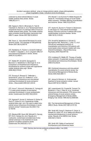 Accident vasculaire cérébral : prise en charge précoce (alerte, phase préhospitalière,
phase hospitalière initiale, indications de la thrombolyse)
urokinase by direct arterial delivery in acute
middle cerebral artery stroke. Stroke
1998;29(1):4-11.

276. Brandt T, von Kummer R, Müller-Küppers M,
Hacke W. Thrombolytic therapy of acute basilar
artery occlusion. Variables affecting recanalization
and outcome. Stroke 1996;27(5):875-81.

268. Ogawa A, Mori E, Minematsu K, Taki W,
Takahashi A, Nemoto S, et al. Randomized trial of
intraarterial infusion of urokinase within 6 hours of
middle cerebral artery stroke. The middle cerebral
artery embolism local fibrinolytic intervention trial
(MELT) Japan. Stroke 2007;38(10):2633-9.

277. Hacke W, Zeumer H, Ferbert A, Brückmann
H, del Zoppo GJ. Intra-arterial thrombolytic
therapy improves outcome in patients with acute
vertebrobasilar occlusive disease. Stroke
1988;19(10):1216-22.

269. Saver JL. Intra-arterial fibrinolysis for acute
ischemic stroke. The message of melt [editorial].
Stroke 2007;38(10):2627-8.

278. Arnold M, Nedeltchev K, Schroth G,
Baumgartner RW, Remonda L, Loher TJ, et al.
Clinical and radiological predictors of
recanalisation and outcome of 40 patients with
acute basilar artery occlusion treated with intraarterial thrombolysis. J Neurol Neurosurg
Psychiatry 2004;75(6):857-62.

270. Nedeltchev K, Fischer U, Arnold M, Ballinari
P, Haefeli T, Kappeler L, et al. Long-term effect of
intra-arterial thrombolysis in stroke. Stroke
2006;37(12):3002-7.

279. Lindsberg PJ, Mattle HP. Therapy of basilar
artery occlusion. A systematic analysis comparing
intra-arterial and intravenous thrombolysis. Stroke
2006;37(3):922-8.

271. Mattle HP, Arnold M, Georgiadis D,
Baumann C, Nedeltchev K, Benninger D, et al.
Comparison of intraarterial and intravenous
thrombolysis for ischemic stroke with hyperdense
middle cerebral artery sign. Stroke
2008;39(2):379-83.

280. Combined intravenous and intra-arterial
recanalization for acute ischemic stroke: the
Interventional Management of Stroke Study.
Stroke 2004;35(4):904-11.

272. Ducrocq X, Bracard S, Taillandier L,
Anxionnat R, Lacour JC, Guillemin F, et al.
Comparison of intravenous and intra-arterial
urokinase thrombolysis for acute ischaemic
stroke. J Neuroradiol 2005;32(1):26-32.

281. Janjua N, Brisman JL. Endovascular
treatment of acute ischaemic stroke. Lancet
Neurol 2007;6(12):1086-93.

273. Inoue T, Kimura K, Minematsu K, Yamaguchi
T. A case-control analysis of intra-arterial
urokinase thrombolysis in acute cardioembolic
stroke. Cerebrovasc Dis 2005;19(4):225-8.

282. Lewandowski CA, Frankel M, Tomsick TA,
Broderick J, Frey J, Clark W, et al. Combined
intravenous and intra-arterial r-TPA versus intraarterial therapy of acute ischemic stroke.
Emergency Management of Stroke (EMS)
Bridging Trial. Stroke 1999;30(12):2598-605.

274. Agarwal P, Kumar S, Hariharan S, Eshkar N,
Verro P, Cohen B, et al. Hyperdense middle
cerebral artery sign: can it be used to select intraarterial versus intravenous thrombolysis in acute
ischemic stroke? Cerebrovasc Dis 2004;17(23):182-90.

283. The Interventional Management of Stroke
(IMS) II Study. Stroke 2007;38(7):2127-35.

284. Smith WS, Sung G, Starkman S, Saver JL,
Kidwell CS, Gobin YP, et al. Safety and efficacy of
mechanical embolectomy in acute ischemic
stroke. Results of the MERCI trial. Stroke
2005;36(7):1432-8.

275. Macleod MR, Davis SM, Mitchell PJ, Gerraty
RP, Fitt G, Hankey GJ, et al. Results of a
multicentre, randomised controlled trial of intraarterial urokinase in the treatment of acute
posterior circulation ischaemic stroke.
Cerebrovasc Dis 2005;20(1):12-7.

285. Smith WS. Safety of mechanical
thrombectomy and intravenous tissue

HAS / Service des bonnes pratiques professionnelles / mai 2009
170

 
